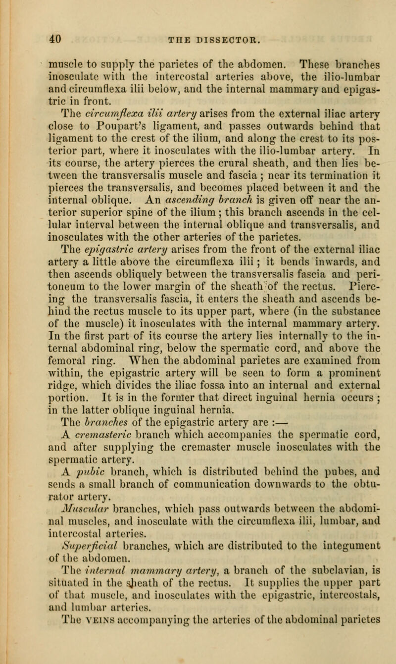 muscle to supply the parietes of the abdomen. These branches inosculate with the intercostal arteries above, the ilio-lumbar and circumflexa ilii below, and the internal mammary and epigas- tric in front. The circumflexa ilii artery arises from the external iliac artery close to Poupart's ligament, and passes outwards behind that ligament to the crest of the ilium, and along the crest to its pos- terior part, where it inosculates with the ilio-lumbar artery. In its course, the artery pierces the crural sheath, and then lies be- tween the transversalis muscle and fascia ; near its termination it pierces the transversalis, and becomes placed between it and the internal oblique. An ascending branch is given off near the an- terior superior spine of the ilium; this branch ascends in the cel- lular interval between the internal oblique and transversalis, and inosculates with the other arteries of the parietes. The epigastric artery arises from the front of the external iliac artery a little above the circumflexa ilii; it bends inwards, and then ascends obliquely between the transversalis fascia and peri- toneum to the lower margin of the sheath of the rectus. Pierc- ing the transversalis fascia, it enters the sheath and ascends be- hind the rectus muscle to its upper part, where (in the substance of the muscle) it inosculates with the internal mammary artery. In the first part of its course the artery lies internally to the in- ternal abdominal ring, below the spermatic cord, and above the femoral ring. When the abdominal parietes are examined from within, the epigastric artery ^\\\\ be seen to form a prominent ridge, which divides the iliac fossa into an internal and external portion. It is in the former that direct inguinal hernia occurs ; in the latter oblique inguinal hernia. The branches of the epigastric artery are :— A cremasteric branch which accompanies the spermatic cord, and after supplying the cremaster muscle inosculates with the spermatic artery. A pubic branch, which is distributed behind the pubes, and sends a small branch of communication downwards to the obtu- rator artery. 3Iuscular branches, which pass outwards between the abdomi- nal muscles, and inosculate with the circumflexa ilii, lumbar, and intercostal arteries. Superficial branches, which are distributed to the integument of the ai)domen. The internal mammary artery, a branch of the subclavian, is situated in the ^leath of the rectus. It supplies the upper part of that muscle, and inosculates with the epigastric, iutercostals, and lumbar arteries. The VKiNS accompanying the arteries of the abdominal parietes