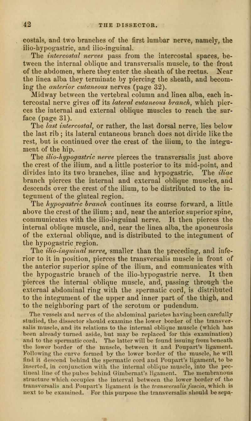 costals, and two branches of the first lumbar nerve, namely, the ilio-hy}>o«iastric, and ilio-inguinal. The intercostal nerves pass from the intercostal spaces, be- tween the internal oblique and transversalis muscle, to the front of the abdomen, where they enter the sheath of the rectus. Near the linea alba they terminate by piercing the sheath, and becom- ing the anterior cutaneous nerves (page 32). Midway between the vertebral column and linea alba, each in- tercostal nerve gives off its lateral cutaneous branch, which pier- ces the internal and external oblique muscles to reach the sur- face (page 31). The last intercostal, or rather, the last dorsal nerve, lies below the last rib ; its lateral cutaneous brancli does not divide like the rest, but is continued over the crest of the ilium, to the integu- ment of the hip. The ilio-hypogastric nerve pierces the transversalis just above the crest of the ilium, and a little posterior to its mid-point, and divides into its two branches, iliac and liypogastric. The iliac branch pierces the internal and external oblique muscles, and descends over the crest of the ilium, to be distributed to the in- tegument of the gluteal region. The hypogastric branch continues its course forward, a little above the crest of the ilium ; and, near the anterior superior spine, communicates with the ilio-inguinal nerve. It then pierces the internal oblique muscle, and, near the linea alba, the aponeurosis of the external oblique, and is distributed to the integument of the hypogastric region. The ilio-inguinal nerve^ smaller than the preceding, and infe- rior to it in position, pierces the transversalis muscle in front of the anterior superior si)ine of the ilium, and communicates with the hypogastric branch of tlie ilio-hypogastric nerve. It then pierces tlie internal oblique muscle, and, passing through tlie external abdominal ring with the spermatic cord, is distributed to the integument of the up])er and inner part of the thigh, and to the neighboring part of the scrotum or pudendum. Tlio vessels ami nerves of tlie abdominal parietes having been carefully studied, the dissector should examine the lower border of the transver- salis muscle, and its relations to the internal oblique muscle (which has been already turned aside, but may be replaced for this examination) and to the spennatic cord. The latter will be found issuing fwm beneath the lower border of the muscle, between it and Poupart's ligament. l''ollowing the curve formed by tlie lower border of the muscle, he will liud it descend bidiind the sptn-matic cord and Poujiart's ligament, to be inserted, in lojijuiutioii with the internal oblitiue muscle, into the pec- lineal line of thepubt's behind (Jimbernat's ligament. The membranoiis strueture which occupies the interval between the lower border of the transversalis and Poupart's liganu'ut is the transremolia fativia, which is next to be I'xamined. For this purpose the transvei-salis should be sepa-