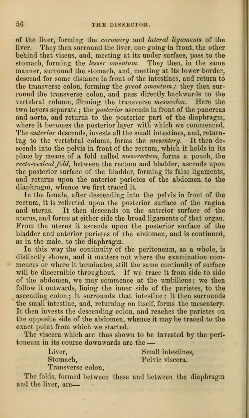 of the liver, forming the coronary and lateral ligaments of the liver. They then surround the liver, one going in front, the other behind that viscus, and, meeting at its under surface, pass to the stomach, forming the lesser omentum. They then, in the same manner, surround the stomach, and, meeting at its lower border, descend for some distance in front of the intestines, and return to the transverse colon, forming the great omentum ; they then sur- round the transverse colon, and pass directly backwards to the vertebral column, forming the transverse mesocolon. Here the two layers separate ; the posterior ascends in front of the pancreas and aorta, and returns to the posterior part of the diaphragm, where it becomes the posterior layer with which we commenced. The cunterior descends, invests all the small intestines, and, return- ing to the vertebral column, forms the mesentery. It then de- scends into the pelvis in front of the rectum, which it holds in its place by means of a fold called mesorectum, forms a pouch, the recto-vesical fold, between the rectum and bladder, ascends upon the posterior surface of the bladder, forming its false ligaments, and returns upon the anterior parietes of the abdomen to the diaphragm, whence w^e first traced it. In the female, after descending into the pelvis in front of the rectum, it is reflected upon the posterior surface of the vagina and uterus. It then descends on the anterior surface of the uterus, and forms at either side the broad ligaments of that organ. From the uterus it ascends upon the posterior surface of the bladder and anterior parietes of the abdomen, and is continued, as in the male, to the diaphragm. In this way the continuity of the peritoneum, as a whole, is distinctly shown, and it matters not where the examination com- mences or wiiere it terminates, still the same continuity of surface will be discernible throughout. If wx trace it from side to side of the abdomen, we may commence at the umbilicus; we then follow it outwards, lining the inner side of the parietes, to the ascending colon ; it surrounds that intestine: it then surrounds the small intestine, and, returning on itself, forms the mesentery. It then invests the descending colon, and reaches the parietes on the opposite side of the abdomen, whence it maybe traced to the exact point from which we started. The viscera which are thus shown to be invested by the peri- toneum in its course downwards are the — Liver, Small intestines, Stomach, Pelvic viscera. Transverse colon, The folds, formed between these and between the diaphragm and the liver, are—