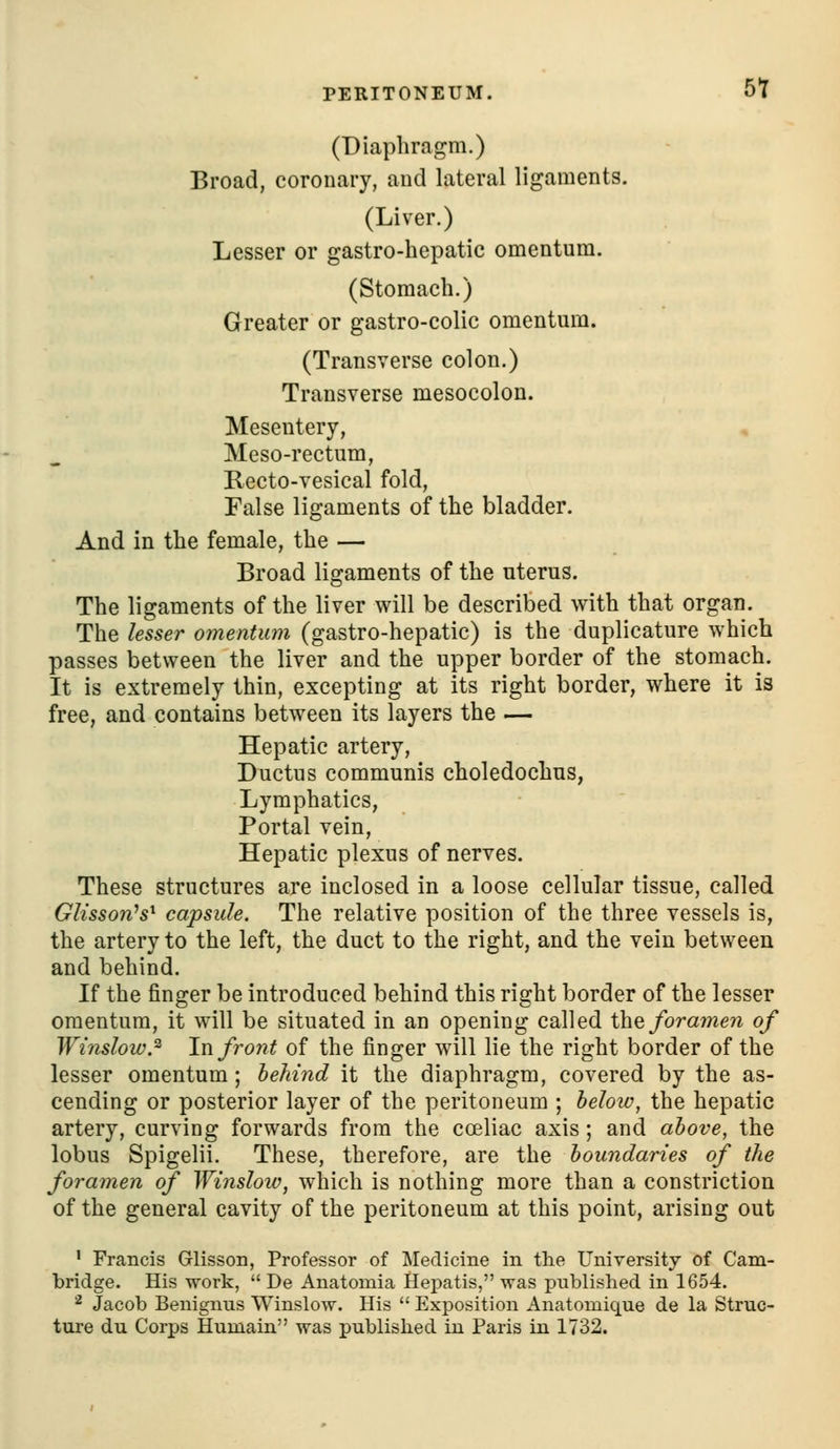 PERITONEUM. 5t (Diaphragm.) Broad, coronary, and lateral ligaments. (Liver.) Lesser or gastro-hepatic omentum. (Stomach.) Greater or gastro-colic omentum. (Transverse colon.) Transverse mesocolon. Mesentery, Meso-rectum, Recto-vesical fold. False ligaments of the bladder. And in the female, the — Broad ligaments of the uterus. The ligaments of the liver will be described with that organ. The lesser oynentum (gastro-hepatic) is the duplicature which passes between the liver and the upper border of the stomach. It is extremely thin, excepting at its right border, where it is free, and contains between its layers the — Hepatic artery. Ductus communis choledochus, Lymphatics, Portal vein, Hepatic plexus of nerves. These structures are inclosed in a loose cellular tissue, called Glisson^s^ capsule. The relative position of the three vessels is, the artery to the left, the duct to the right, and the vein between and behind. If the finger be introduced behind this right border of the lesser omentum, it will be situated in an opening called the fora7ne7i of Wi7islow.^ lnfro7H of the finger will lie the right border of the lesser omentum; behind it the diaphragm, covered by the as- cending or posterior layer of the peritoneum ; below, the hepatic artery, curving forwards from the coeliac axis; and above, the lobus Spigelii. These, therefore, are the bouTidanes of the foramen of Winsloiv, which is nothing more than a constriction of the general cavity of the peritoneum at this point, arising out ' Francis Grlisson, Professor of Medicine in the University of Cam- bridge. His work,  De Anatomia Hepatis, vras published in 1654. ^ Jacob Benignus Winslow. His  Exposition Anatomique de la Struc- ture du Corps Huuiain was published in Paris in 1732.