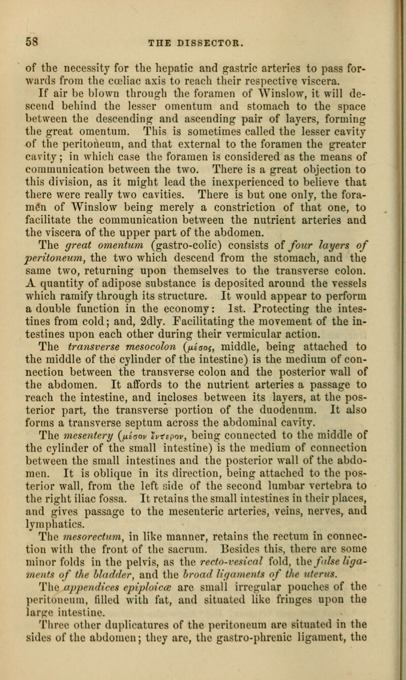 of the necessity for the hepatic and gastric arteries to pass for- wards from the cceliac axis to reach their respective viscera. If air be blown through the foramen of Winslow, it will de- scend behind the lesser omentum and stomach to the space between the descending and ascending pair of layers, forming the great omentum. This is sometimes called the lesser cavity of the peritoneum, and that external to the foramen the greater cavity; in which case the foramen is considered as the means of communication between the two. There is a great objection to this division, as it might lead the inexperienced to believe that there were really two cavities. There is but one only, the fora- men of Winslow being merely a constriction of that one, to facilitate the communication between the nutrient arteries and the viscera of the upper part of the abdomen. The great omentum (gastro-colic) consists of four layers of peritoneum, the two which descend from the stomach, and the same two, returning upon themselves to the transverse colon. A quantity of adipose substance is deposited around the vessels which ramify through its structure. It would appear to perform a double function in the economy: 1st. Protecting the intes- tines from cold; and, 2dly. Facilitating the movement of the in- testines upon each other during their vermicular action. The transverse mesocolon (/uf'ffoj, middle, being attached to the middle of the cylinder of the intestine) is the medium of con- nection between the transverse colon and the posterior wall of the abdomen. It affords to the nutrient arteries a passage to reach the intestine, and incloses between its layers, at the pos- terior part, the transverse portion of the duodenum. It also forms a transverse septum across the abdominal cavity. The mesentery (usaov tptspov, being connected to the middle of the cylinder of the small intestine) is the medium of connection between the small intestines and the posterior wall of the abdo- men. It is oblique in its direction, being attached to the pos- terior wall, from the left side of the second lumbar vertebra to the right iliac fossa. It retains the small intestines in their places, and gives passage to the mesenteric arteries, veins, nerves, and lymphatics. The mesorectum, in like manner, retains the rectum in connec- tion with the front of the sacrum. Besides this, there are some minor folds in the pelvis, as the rerfo-vesical fold, the fdse li'ya- mcnfs of the bladder, and the broad liijaments of the uterus. The appendices epiploicce arc small irregular pouches of the peritoneum, filled with fat, and situated like fringes upon the large intestine. Three other duplicatures of the peritoneum are situated in the sides of the abdomen; they are, the gastro-phrenic ligament, the