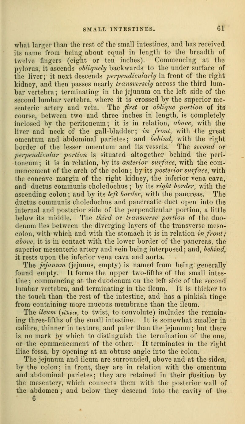 what laro:er than the rest of the small intestines, and has received its name from beini^ about equal in length to the breadth of twelve fingers (eight or ten inches). Commencing at the pylorus, it ascends obliquely backwards to the under surface of the liver; it next descends perpendicularly in front of the right kidney, and then passes nearly transversely across the third lum- bar vertebra; terminating in the jejunum on the left side of the second lumbar vertebra, where it is crossed by the superior me- senteric artery and vein. The first or oblique portion of its course, between two and three inches in length, is completely- inclosed by the peritoneum; it is in relation, above, with the liver and neck of the gall-bladder; in front, with the great omentum and abdominal parietes; and behind, with the right border of the lesser omentum and its vessels. The second or perpendicular portion is situated altogether behind the peri- toneum; it is in relation, by its anterior surface, with the com- mencement of the arch of the colon ; by its posterior surface, with the concave margin of the right kidney, the inferior vena cava, and ductus communis choledochus; by its right border, with the ascending colon; and by its left border, with the pancreas. The ductus communis choledochus and pancreatic duct open into the internal and posterior side of the perpendicular portion, a little below its middle. The third or transverse portion of the duo- denum lies between the diverging layers of the transverse meso- colon, with which and with the stomach it is in relation in front; above, it is in contact with the lower border of the pancreas, the superior mesenteric artery and vein being interposed; and, behind, it rests upon the inferior vena cava and aorta. The jejunum (jejunus, empty) is named from being generally found empty. It forms the upper two-fifths of the small intes- tine ; commencing at the duodenum on the left side of the second lumbar vertebra, and terminating in the ileum. It is thicker to the touch than the rest of the intestine, and has a pinkish tinge from containing more mucous membrane than the ileum. The ileum (h-kbiv, to twist, to convolute) includes the remain- ing three-fifths of the small intestine. It is somewhat smaller in calibre, thinner in texture, and paler than the jejunum; but there is no mark by which to distinguish the termination of the one, or the commencement of the other. It terminates in the right iliac fossa, by opening at an obtuse angle into the colon. The jejunum and ileum are surrounded, above and at the sides, by the colon; in front, they are in relation with the omentum and abdominal parietes; they are retained in their position by the mesentery, which connects them with the posterior wall of the abdomen ; and below they descend into the cavity of the 6