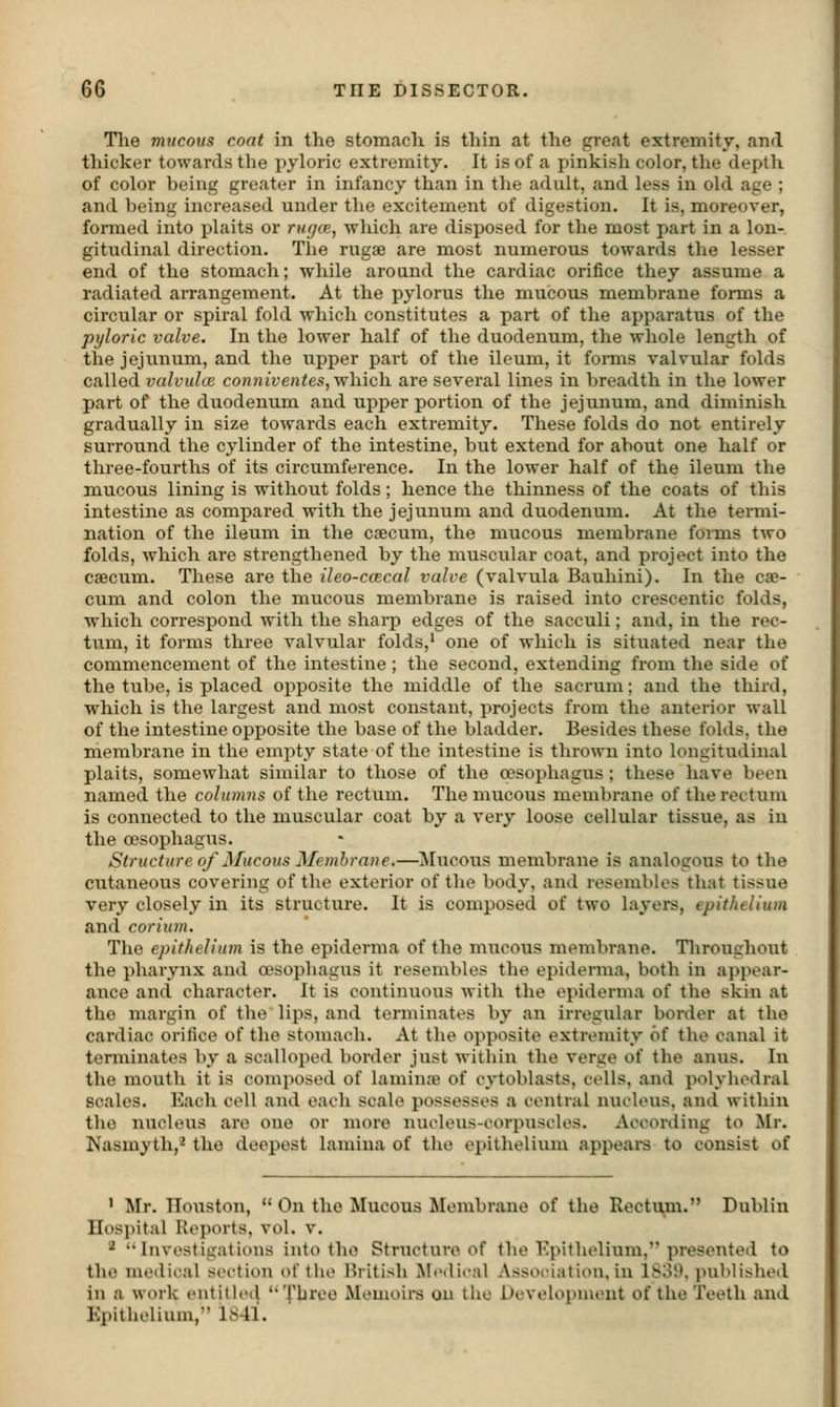 Tlie mucous coat in the stomach is thin at the great extremity, and thicker towards the pyloric extremity. It is of a pinkish color, the depth of color being greater in infancy than in the adult, and less in old age ; and being increased under the excitement of digestion. It is, moreover, formed into plaits or rugce, which are disposed for the most part in a lon- gitudinal direction. The rugae are most numerous towards the lesser end of tho stomach; while around the cardiac orifice they assume a radiated arrangement. At the pylorus the mucous membrane forms a circular or spiral fold which constitutes a part of the apparatus of the pyloric valve. In the lower half of the duodenum, the whole length of the jejunum, and the upper part of the ileum, it fomis valvular folds called valvuloi co;i«ife«fes, which are several lines in breadth in the lower part of the duodenum and upper portion of the jejunum, and diminish gradually in size towards each extremity. These folds do not entirely surround the cylinder of the intestine, but extend for about one half or three-fourths of its circumference. In the lower half of the ileum the mucous lining is without folds; hence the thinness of the coats of this intestine as compared with the jejunum and duodenum. At the termi- nation of the ileum in the c?ecum, the mucous membrane fonns two folds, which are strengthened by the muscular coat, and project into the csecum. These are the ileo-ccecal valve (valvula Bauhini). In the cje- cum and colon the mucous membrane is raised into crescentic folds, which correspond with the sharp edges of the sacculi; and, in the rec- tum, it forms three valvular folds,' one of which is situated near the commencement of the intestine ; the second, extending from the side of the tube, is placed opposite the middle of the sacrum; and the third, which is the largest and most constant, jirojects from the anterior wall of the intestine opposite the base of the bladder. Besides these folds, the membrane in the empty state of the intestine is thrown into longitudinal plaits, somewhat similar to those of the oesophagus ; these have been named the columns of the rectum. The mucous membrane of the rectum is connected to the muscular coat by a very loose cellular tissue, as iu the cDsophagus. Structure of Mucous Membrane.—^[ucous membrane is analogous to the cutaneous covering of the exterior of the body, and resembles that tissue very closely in its structure. It is composed of two layers, epithelium and corium. The epithelium is the epiderma of the mucous membrane. Tliroughout the pharynx and oesophagus it resembles the epiderma, both in appear- ance and character. It is continuous with the epiderma of the skin at the margin of the lips, and terminates by an irregular border at the cardiac orifice of the stomach. At the opposite extremity of the canal it terminates by a scalloped border just within the verge of the anus. In the mouth it is composed of laminns of cytoblasts, colls, and polyhedral scales. Each cell and each scale possesses a central nucleus, and within the nucleus are one or more nucleus-corpuscles. According to Mr. Nasmyth,^ the deepest lamina of the ei)ithelium appeai-s to consist of ' Mr. Ilouston,  On the Mucous Membrane of the Rectu^m. Dublin Hospital Kej)orts, vol. v. '^ Investigations into tho Structure of the Epithelium, presented to tho medical section oftlie British Medical Association, in 1S31\ ]niblished in a work entithMl  Three Memoirs on the Development of the Teeth and Epithelium, 1841.