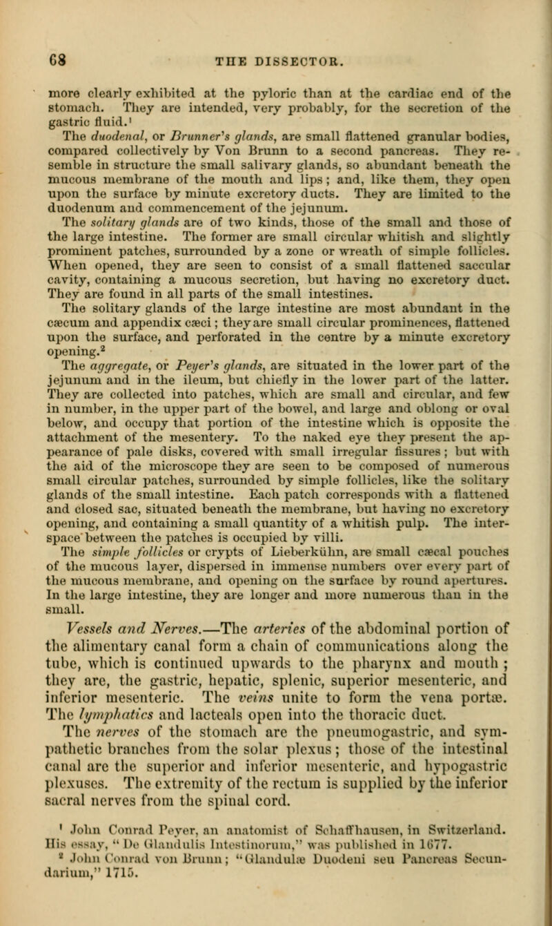 more clearly exhibited at the pyloric than at the cardiac end of the stomach. They are intended, very probably, for the secretion of the gastric fluid.' The duodenal, or Brunner's glands, are small flattened granular bodies, compared collectively by Von Brunn to a second pancreas. They re- semble in structure the small salivary glands, so abundant beneath the mucous membrane of the mouth and lips ; and, like them, they open upon the surface by minute excretory ducts. They are limited to the duodenum and commencement of the jejunum. The solitarij glands are of two kinds, those of the small and those of the large intestine. The former are small circular whitish and slightly prominent patches, surrounded by a zone or wreath of simple follicles. When opened, they are seen to consist of a small flattened saccular cavity, containing a mucous secretion, but having no excretory duct. They are found in all parts of the small intestines. The solitary glands of the large intestine are most abundant in the caecum and appendix c?eci; they are small circular prominences, flattened upon the surface, and perforated in the centre by a minute excretory opening.'^ The aggregate, ov Peyer^s glands, are situated in the lower part of the jejunum and in the ileum, but chiefly in the lower part of the latter. They are collected into patches, which are small and circular, and few in number, in the upper part of the bowel, and large and oblong or oval below, and occupy that portion of the intestine which is opposite the attachment of the mesentery. To the naked eye they present the ap- pearance of pale disks, covered with small irregular fissures; but with the aid of the microscope they are seen to be composed of numerous small circular patches, surrounded by simple follicles, like the solitary glands of the small intestine. Each patch corresponds with a flattened and closed sac, situated beneath the membrane, but having no excretory opening, and containing a small quantity of a whitish pulp. The inter- space between the patches is occupied by villi. The simple follicles or crypts of Liel>erkuhn, are small cjecal pouches of the mucous layer, dispersed in immense numbers over every part of the mucous membrane, and opening on the surface by round apertures. In the large intestine, they are longer and more numerous than in the small. Vessels and JSferi^es.—The arteries of the abdominal portion of the alimentary canal form a chain of communications along the tube, which is continued upwards to the pharynx and mouth ; they are, the gastric, hepatic, splenic, superior mesenteric, and inferior mesenteric. The veins unite to form the vena porta}. The lympliatics and lacteals open into the thoracic duct. The nerves of the stomach are tlie imeumoirastric, and sym- pathetic branches from the solar ])lexus; those of the intestinal canal are the superior and inferior mosenteric, and hy])oirastric plexuses. The extremity of the rectum is supplied by the inferior sacral nerves from the spinal cord. ' John Conrad Pt»ver, an anatomist of Schaffhausen, in Switzerland. His essay,  De (tl.uidulis Inti'stinoruni. was jMiblisliod in 1(577. ' .John Conrad von Brunn; (Jhuiduhe Duodeui sen Pancreas Socun- darium, 171.).