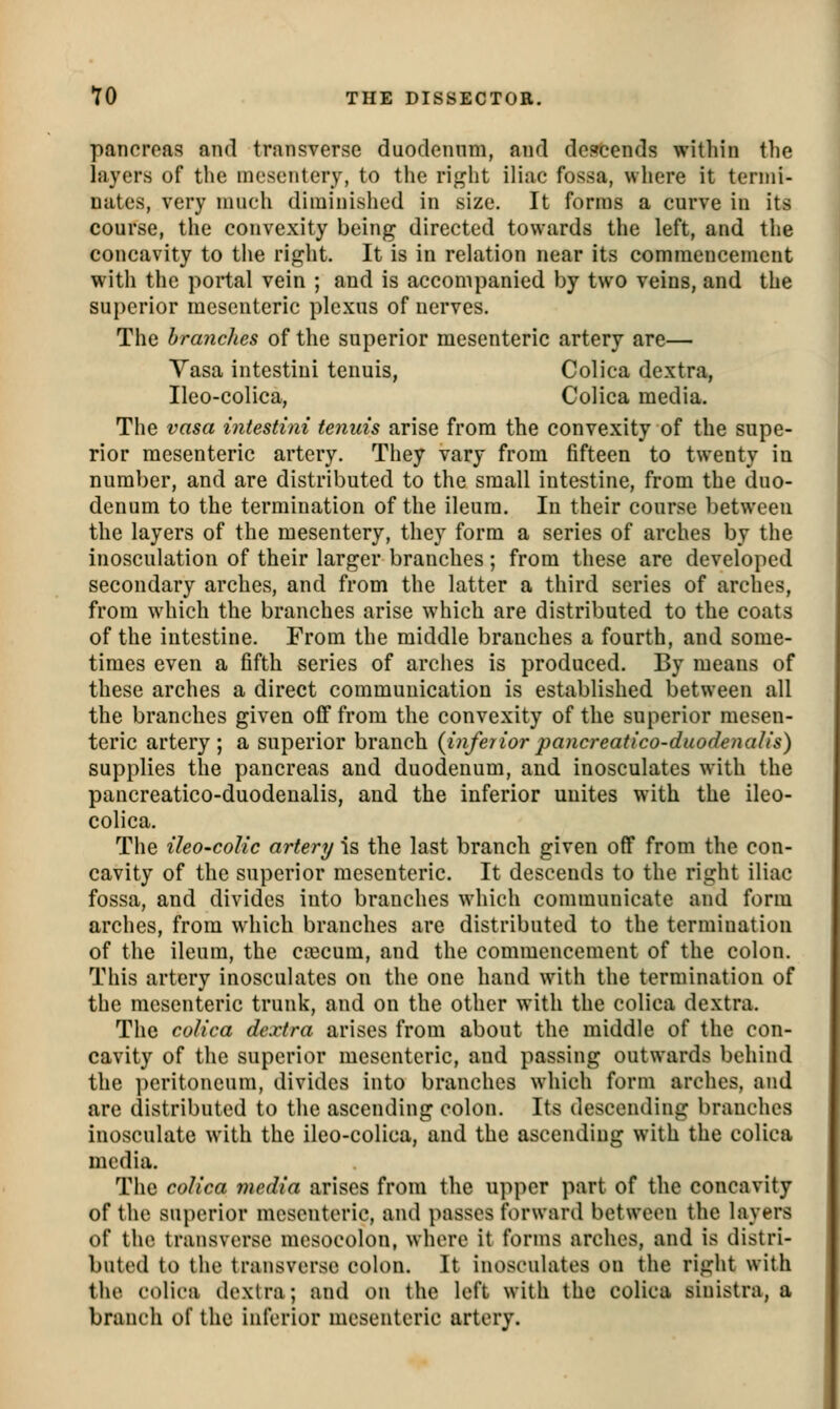 pancreas and transverse duodennm, and descends within the layers of tlie mesentery, to tlie ri<^ht iliac fossa, where it ternii- nates, very much diminished in size. It forms a curve in its course, the convexity being directed towards the left, and the concavity to the right. It is in relation near its commencement with the portal vein ; and is accompanied by two veins, and the superior mesenteric plexus of nerves. The branches of the superior mesenteric artery are— Yasa intestiui tenuis, Colica dextra, Ileo-colica, Colica media. The vasa intestini tenuis arise from the convexity of the supe- rior mesenteric artery. They vary from fifteen to twenty ia number, and are distributed to the small intestine, from the duo- denum to the termination of the ileum. In their course between the layers of the mesentery, they form a series of arches by the inosculation of their larger branches; from these are developed secondary arches, and from the latter a third series of arches, from which the branches arise which are distributed to the coats of the intestine. From the middle branches a fourth, and some- times even a fifth series of arches is produced. By means of these arches a direct communication is established between all the branches given off from the convexity of the superior mesen- teric artery; a superior branch {inferiorpancreatico-duodenaUs) supplies the pancreas and duodenum, and inosculates with the pancreatico-duodenalis, and the inferior unites with the ileo- colica. The ileO'CoUc artery is the last branch given off from the con- cavity of the superior mesenteric. It descends to the right iliac fossa, and divides into branches which communicate and form arches, from which branches are distributed to the termination of the ileum, the ca3cum, and the commencement of the colon. This artery inosculates on the one hand with the termination of the mesenteric trunk, and on the other with the colica dextra. The colica dextra arises from about the middle of the con- cavity of the superior mesenteric, and passing outwards behind the ])eritoneum, divides into branches which form arches, and are distributed to the ascending colon. Its descending branches inosculate with the ileo-colica, and the ascending with the colica media. The colica media arises from the upper part of the concavity of the su})crior mesenteric, and passes forward between the layers of the transverse mesocolon, whore it forms arches, and is distri- buted to the transverse colon. It inosculates on the right with the colica dextra; and on the left with the colica sinistra, a branch of the inferior mesenteric artery.
