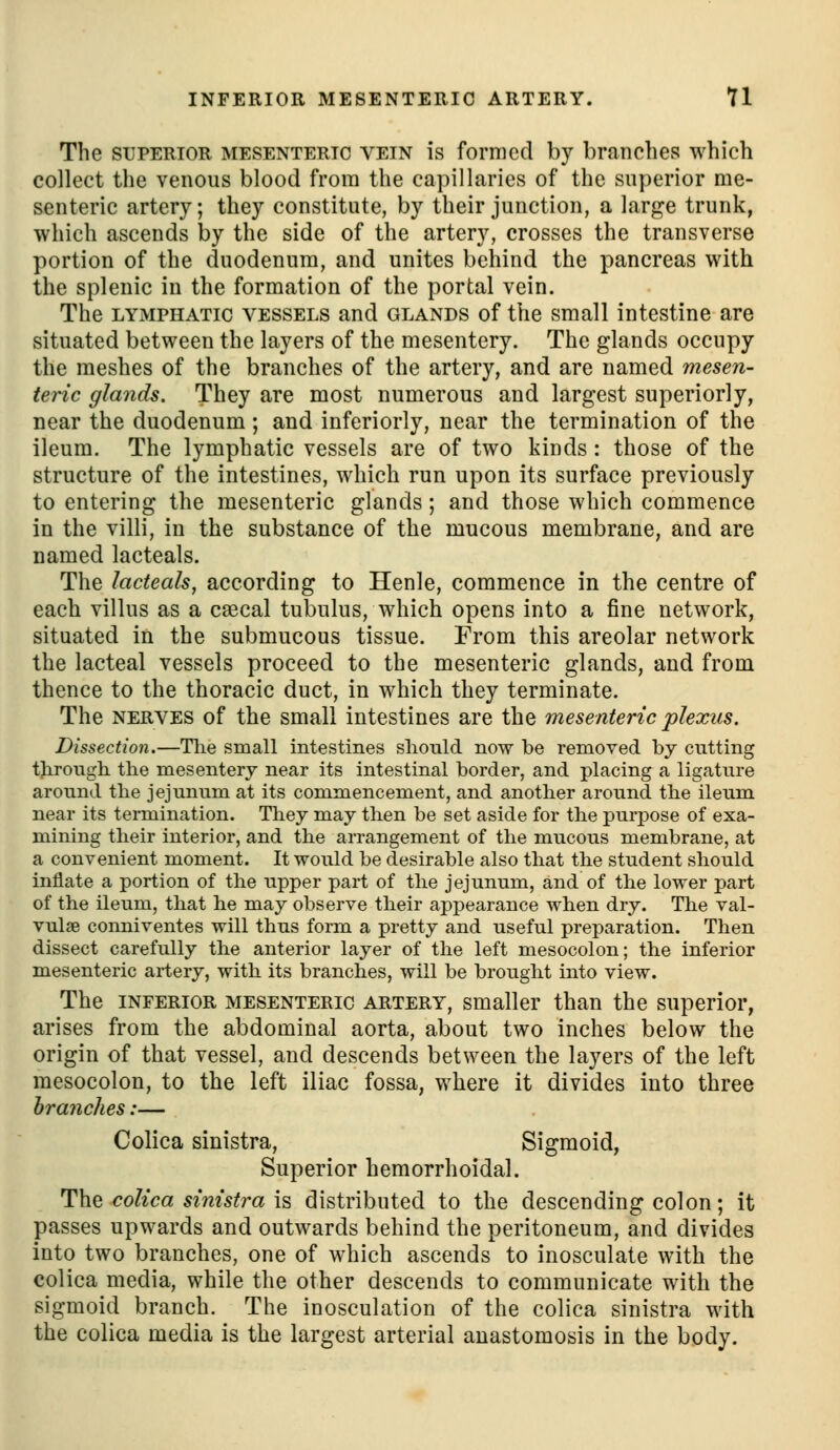 The SUPERIOR MESENTERIC VEIN is formed by branches which collect the venous blood from the capillaries of the superior me- senteric artery; they constitute, by their junction, a large trunk, which ascends by the side of the artery, crosses the transverse portion of the duodenum, and unites behind the pancreas with the splenic in the formation of the portal vein. The LYMPHATIC VESSELS and GLANDS of the small intestine are situated between the layers of the mesentery. The glands occupy the meshes of the branches of the artery, and are named mesen- teric glands. They are most numerous and largest superiorly, near the duodenum; and inferiorly, near the termination of the ileum. The lymphatic vessels are of two kinds: those of the structure of the intestines, which run upon its surface previously to entering the mesenteric glands; and those which commence in the villi, in the substance of the mucous membrane, and are named lacteals. The lacteals, according to Henle, commence in the centre of each villus as a c£ecal tubulus, which opens into a fine network, situated in the submucous tissue. From this areolar network the lacteal vessels proceed to the mesenteric glands, and from thence to the thoracic duct, in which they terminate. The NERVES of the small intestines are the mesenteric plexus. Dissection.—The small intestines should now be removed by ciitting through the mesentery near its intestinal border, and placing a ligature around the jejunum at its commencement, and another around the ileum near its termination. They may then be set aside for the purpose of exa- mining their interior, and the arrangement of the mucous membrane, at a convenient moment. It would be desirable also that the student should inflate a portion of the upper part of the jejunum, and of the lower part of the ileum, that he may observe their appearance when dry. The val- vulae conniventes will thus form a pretty and useful preparation. Then dissect carefully the anterior layer of the left mesocolon; the inferior mesenteric artery, with its branches, will be brought into view. The INFERIOR MESENTERIC ARTERY, Smaller than the superior, arises from the abdominal aorta, about two inches below the origin of that vessel, and descends between the layers of the left mesocolon, to the left iliac fossa, where it divides into three branches:— Colica sinistra. Sigmoid, Superior hemorrhoidal. The colica sinistra is distributed to the descending colon; it passes upwards and outwards behind the peritoneum, and divides into two branches, one of which ascends to inosculate with the colica media, while the other descends to communicate with the sigmoid branch. The inosculation of the colica sinistra with the colica media is the largest arterial anastomosis in the body.