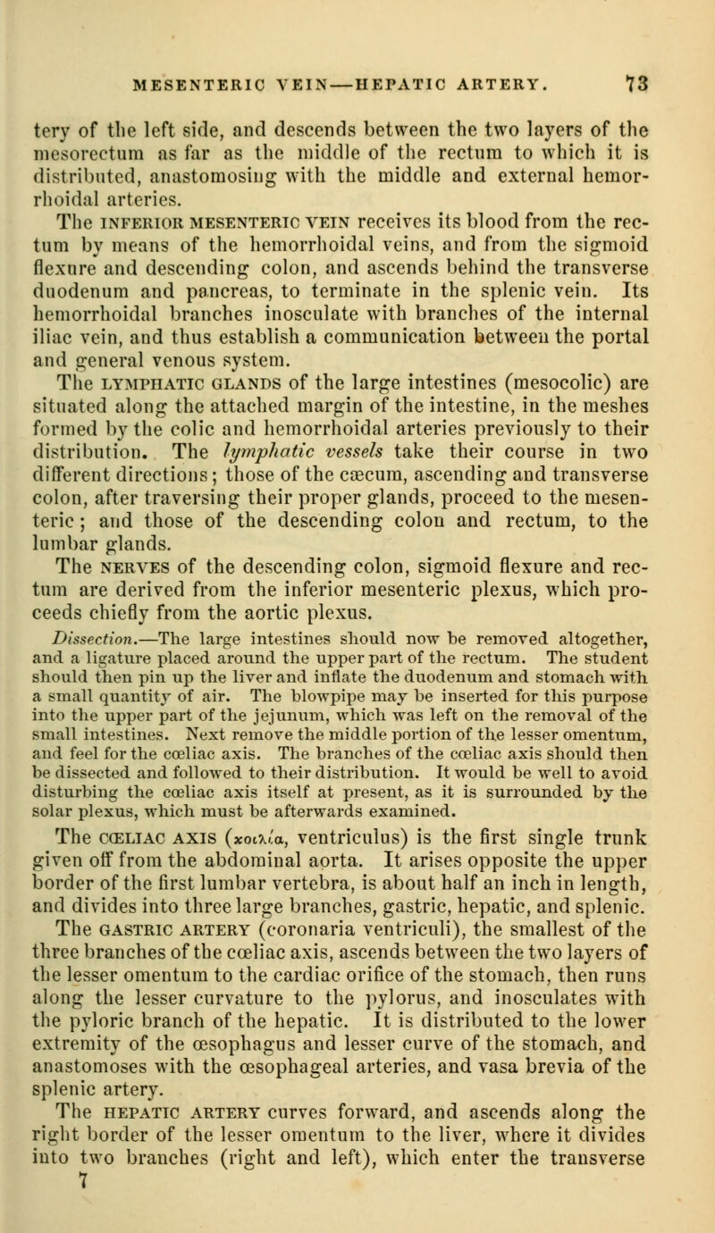 tery of the left side, and descends between the two layers of the niesorectura as far as the middle of the rectum to which it is distributed, anastomosing with the middle and external hemor- rhoidal arteries. The INFERIOR MESENTERIC VEIN rcccivcs its blood from the rec- tum by means of the hemorrhoidal veins, and from the sigmoid flexure and descending colon, and ascends behind the transverse duodenum and pancreas, to terminate in the splenic vein. Its hemorrhoidal branches inosculate with branches of the internal iliac vein, and thus establish a communication between the portal and general venous system. The LYMPHATIC GLANDS of the large intestines (mesocolic) are situated along the attached margin of the intestine, in the meshes formed by the colic and hemorrhoidal arteries previously to their distribution. The lymphatic vessels take their course in two different directions; those of the caecum, ascending and transverse colon, after traversing their proper glands, proceed to the mesen- teric ; and those of the descending colon and rectum, to the lumbar glands. The NERVES of the descending colon, sigmoid flexure and rec- tum are derived from the inferior mesenteric plexus, which pro- ceeds chiefly from the aortic plexus. Dissection.—The large intestines should now be removed altogether, and a ligature placed around the upper part of the rectum. The student should then pin up the liver and inflate the duodenum and stomach with a small quantit}' of air. The blowpipe may be inserted for this purpose into the upper part of the jejunum, which was left on the removal of the small intestines. Next remove the middle portion of the lesser omentum, and feel for the coeliac axis. The branches of the coeliac axis should then be dissected and followed to their distribution. It would be well to avoid disturbing the coeliac axis itself at present, as it is surrounded by the solar plexus, which must be afterwards examined. The CCELIAC AXIS (xoL-Ki'a, ventnculus) is the first single trunk given off from the abdominal aorta. It arises opposite the upper border of the first lumbar vertebra, is about half an inch in length, and divides into three large branches, gastric, hepatic, and splenic. The GASTRIC ARTERY (corouada ventricitli), the smallest of the three branches of the coeliac axis, ascends between the two layers of the lesser omentum to the cardiac orifice of the stomach, then runs along the lesser curvature to the pylorus, and inosculates with the pyloric branch of the hepatic. It is distributed to the lower extremity of the oesophagus and lesser curve of the stomach, and anastomoses with the oesophageal arteries, and vasa brevia of the splenic artery. The HEPATIC ARTERY curvcs forward, and ascends along the right border of the lesser omentum to the liver, where it divides into two branches (right and left), which enter the transverse 7