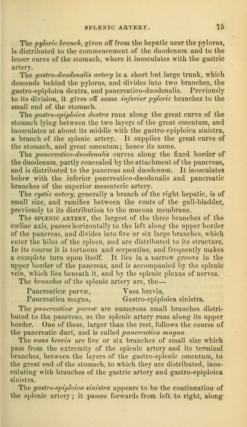 SPLENIC ARTERY. *l5 The pyloric branch, given off from the hepatic near the pylorus, is distributed to tlie commencement of the duodenum and to the lesser curve of the stomach, where it inosculates with the gastric artery. The gastro-duodenalis artery is a short but large trunk, which descends behind the pylorus, and divides into two branches, the gastro-epiploica dextra, and pancreatico-duodenalis. Previously to its division, it gives off some inferior pyloric branches to the small end of the stomach. The gastro-epiploica dextra runs along the great curve of the stomach lying between the two layers of the great omentum, and inosculates at about its middle with the gastro-epiploica sinistra, a branch of the splenic artery. It supplies the great curve of the stomach, and great omentum; hence its name. The pancreatico-duodenalis curves along the fixed border of the duodenum, partly concealed by the attachment of the pancreas, and is distributed to the pancreas and duodenum. It inosculates below with the inferior pancreatico-duodenalis and pancreatic branches of the superior mesenteric artery. The cystic artery, generally a branch of the right hepatic, is of small size, and ramifies between the coats of the gall-bladder, previously to its distribution to the mucous membrane. The SPLENIC ARTERY, the largest of the three branches of the coeliac axis, passes horizontally to the left along the upper border of the pancreas, and divides into five or six large branches, which enter the hilus of the spleen, and are distributed to its structure. In its course it is tortuous and serpentine, and frequently makes a complete turn upon itself. It lies in a narrow groove in the upper border of the pancreas, and is accompanied by the splenic vein, which lies beneath it, and by the splenic plexus of nerves. The branches of the splenic artery are, the— Pancreaticae parvas, Yasa brevia, Pancreatica magna, Gastro-epiploica sinistra. The pancreaticcB parvce are numerous small branches distri- buted to the pancreas, as the splenic artery runs along its upper border. One of these, larger than the rest, follows the course of the pancreatic duct, and is called pancreatica magna. The vasa brevia are five or six branches of small size which pass from the extremity of the splenic artery and its terminal branches, between the layers of the gastro-splenic omentum, to the great end of the stomach, to which they are distributed, inos- culating with branches of the gastric artery and gastro-epiploica sinistra. The gastro-epiploica sinistra appears to be the continuation of the splenic artery ; it passes forwards from left to right, along
