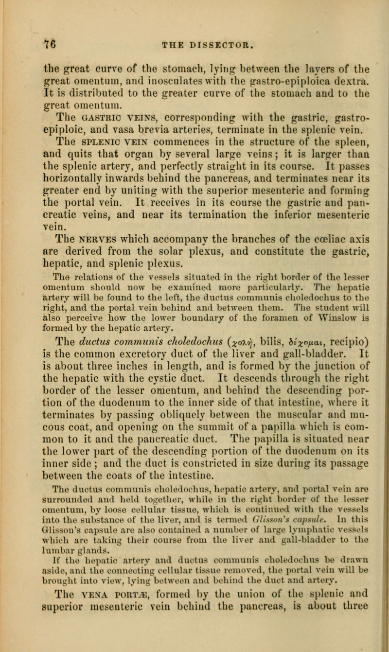 the great curve of the stomach, l}Mri,2: between the layers of the p^reat omeiituin, and inosculates with the g'astro-epij>loica dextra. It is distributed to the greater curve of the stomach and to the great omentum. The ciASTRic VEINS, corresponding with the gastric, gastro- epiploic, and vasa brevia arteries, terminate in the splenic vein. The SPLENIC VEIN commences in the structure of the spleen, and quits that organ by several large veins; it is larger than the splenic artery, and perfectly straight in its course. It passes horizontally inwards behind the pancreas, and terminates near its greater end by uniting with the superior mesenteric and forming the portal vein. It receives in its course the gastric and pan- creatic veins, and near its termination the inferior mesenteric vein. The NERVES which accompany the branches of the coeliac axis are derived from the solar plexus, and constitute the gastric, hepatic, and splenic plexus. The relations of the vessels situated in the right border of the lesser omentum should now be examined more particularly. The hepatic artery will be found to the left, the ductus communis clioledoclius to the right, and the portal vein behind and between them. The student will also perceive how the lower boundary of the foramen of Wiuslow is formed by the hepatic artery. The ductus communis choledochns {xo'Kr-, bills, 6f;^o.uat, recipio) is the common excretory duct of the liver and gall-bladder. It is about three inches in length, and is formed by the junction of the hepatic with the cystic duct. It descends through the right border of the lesser omentum, and behind the descending por- tion of the duodenum to the inner side of that intestine, where it terminates by passing obliquely between the muscular and mu- cous coat, and opening on the summit of a papilla which is com- mon to it and the pancreatic duct. The ])a})illa is situated near the lower i)art of the descending j)ortion of the duodenum on its inner side ; and the duct is constricted in size during its passage between the coats of the intestine. The ductus communis choledochns, hepatic artery, and portal vein are surrounded and held to<,a»ther, while in the richt border of the k^ser omentum, by loose cellular tissue, which is continued with the vessels into the substance of the liver, and is termed (,'llssoirs capsule. In this Glisson's capsule are also contained a number of large lympliatic vessels which are taking tlieir course from the liver and gall-bladder to the lumbar glands. If the hepatic artery and ductus communis choledochns be drawn aside, and the connecting cellular tissue removed, the portal vein will be brought into view, lying between and behind the duct and artery. The VENA roinvE, formed by the union of the splenic and superior mesenteric vein behind the pancreas, is about three