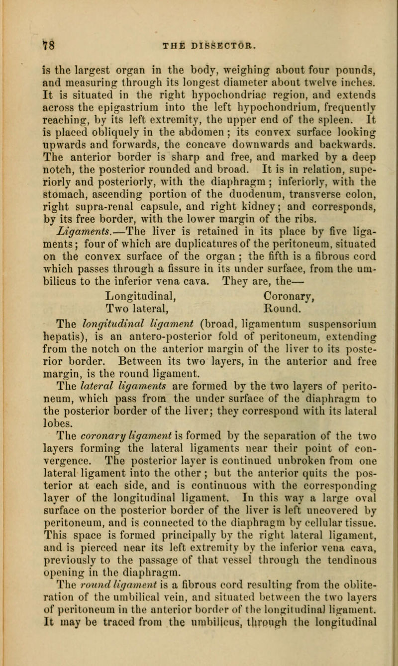 is the largest organ in the body, weighing about four pounds, and measuring through its longest diameter about twelve inches. It is situated in the right hypochondriac region, and extends across the epigastrium into the left hypochondrium, frequently reaching, by its left extremity, the upper end of the spleen. It is placed obliquely in the abdomen ; its convex surface looking upwards and forwards, the concave downwards and backwards. The anterior border is sharp and free, and marked by a deep notch, the posterior rounded and broad. It is in relation, supe- riorly and posteriorly, with the diaphragm ; inferiorly, with the stomach, ascending portion of the duodenum, transverse colon, right supra-renal capsule, and right kidney; and corresponds, by its free border, with the lower margin of the ribs. Ligaments.—The liver is retained in its place by five liga- ments ; four of which are duplicatures of the peritoneum, situated on the convex surface of the organ ; the fifth is a fibrous cord which passes through a fissure in its under surface, from the um- bilicus to the inferior vena cava. They are, the— Longitudinal, Coronary, Two lateral, Round. The longitudinal ligament (broad, ligamentum suspensorium hepatis), is an antero-posterior fold of peritoneum, extending from the notch on the anterior margin of the liver to its poste- rior border. Between its two layers, in the anterior and free margin, is the round ligament. The lateral ligaments are formed by the two layers of perito- neum, which pass from the under surface of the diaphragm to the posterior border of the liver; they correspond with its lateral lobes. The coronary ligament \?, formed by the separation of the two layers forming the lateral ligaments near their point of con- vergence. The posterior layer is continued unbroken from one lateral ligament into the other ; but the anterior quits the pos- terior at each side, and is continuous with the corresponding layer of the longitudinal ligament. In this way a large oval surface on the posterior border of the liver is left uncovered by peritoneum, and is connected to the diaphragm by celhilar tissue. This space is formed principally by the right lateral ligament, and is pierced near its left extremity by the inferior vena cava, previously to the passage of that vessel through the tendinous oi)ening in the diaphragm. The round liganifnt is a fibrous cord resulting from the oblite- ration of the uinl)ilical vein, and situated between tlie two layers of })eritoneum in the anterior border of the h)ngitudina] ligament. It may be traced from the umbilicus, througli the longitudinal