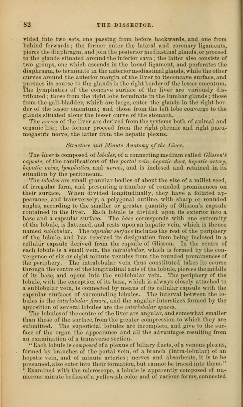 vided into two sets, one passing from before backwards, and one from beliind forwards ; the former enter the lateral and coronary ligaments, pierce tlie diaphragm, and join the posterior mediastinal glands, or proceed to tlie glands situated around the inferior cava; the latter also consists of two groups, one which ascends in tlie broad ligament, and perforates the diaphragm, to terminate in the anterior mediastinal glands, while the other curves around the anterior margin of the liver to its concave surface, and pursues its course to the glands in the right border of the lesser omentum. The lymphatics of the concave surface of tlie liver are variously dis- tributed ; those from the right lobe terminate in the lumbar glands ; those from the gall-bladder, which are large, enter the glands in the right bor- der of the lesser omentum; and those from the left lobe converge to the glands situated along the lesser curve of the stomach. The nerves of the liver are derived from the systems both of animal and organic life ; the former proceed from the right phrenic and right pneu- mogastric nerve, the latter from the hepatic plexus. Structure and Minute Anatomy of the Liver. The liver is composed of lobules, of a connecting medium called GUsson^s capsule, of the ramifications of tha portal vein, hepatic duct, hepatic arteri/, hepatic veins, lymphatics, and nerves, and is inclosed and retained in its situation by the peritoneum. The lobules are small granular bodies of about the size of a millet-seed, of irregular form, and presenting a number of rounded prominences on their surface. When divided longitudinally, they have a foliated ap- pearance, and transversely, a polygonal outline, with sharp or rounded angles, according to the smaller or greater quantity of Glisson's capsule contained in the liver. Each lobule is divided upon its exterior into a base and a capsular surface. The base corresponds with one extremity of the lobule, is liattened, and rests upon an hepatic vein, which is thence named sublobular. The capsulnr surface includes the rest of the periphery of the lobule, and has received its designation from being inclosed in a cellular capsule derived from the capsule of (ilisson. In the centre of each lobule is a small vein, the intralobular, which is formed by the con- vergence of six or eight minute venules from the rounded prominences of the periphery. The intralobular vein thus constituted takes its course through the centre of the longitudinal axis of the lobule, pierces the middle of its base, and opens into the sublobular vein. The periphery of the lobule, with the exception of its base, which is always closely attached to a sublobular vein, is connected by means of its cellular capsule with the capsular surfaces of surrounding lobules. The interval between the lo- bules is the interlobular Jissure, and the angular intei-stices formed by the apposition of several lobules are the interlobular spaces. Tlie lobules of the centre of the liver are angular, and somewhat smaller than those of the surface, from the greater comi»ression to whieh they are submitted. The superlit-ial lobules are im-oniplete. and give to the sur- face of the organ the appearance and all the advantages resulting from an examination of a transverse section.  Eaeh lobule is composed of a plexus of biliary ducts, of a venous plexus, formed by branches of the portal vein, of a bramdi (intra-lobular) of an he|viti(' vein, and of minute arteries ; nerves and absorbents, it is to be j)resuined,als<) enter into their formatit)n, but cannot be traced into them.  Kxamineil witli the mii-roseope, a lobule is api)arently composed of nu- merous minute boilies of a vellowish color and of various forms, connected