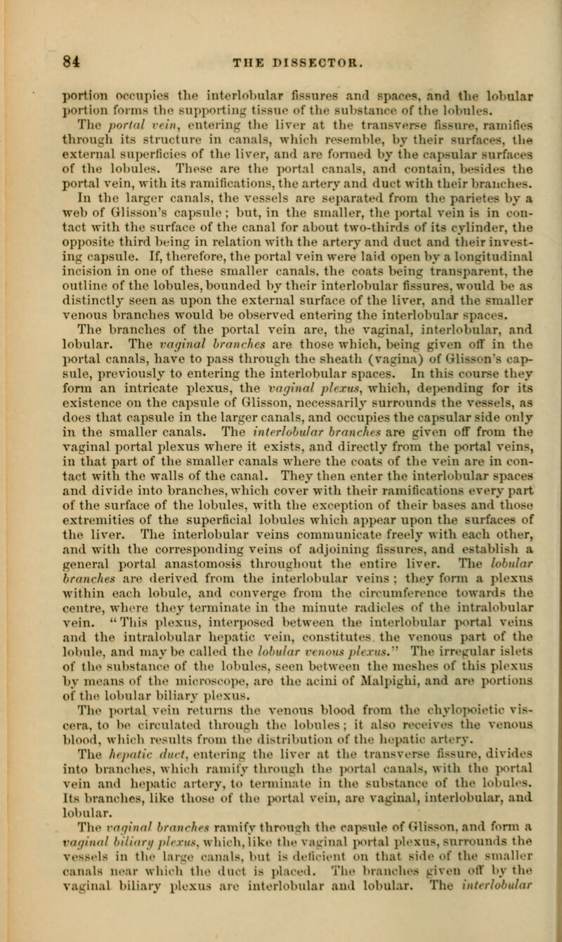 portion orrupics tlu* intorlobiilar fissures and spaces, and the lo>)ular l)orti()n forms tlie .suj)porting tissue of tlie substanee of tlie lobules. The portdl rclfi, ent(Ming the liv«*r at the transverse fissure, ramifies through its structure in canals, wliich resemble, by their surfaces, the external superficies of tlxe liver, and are formed by the capsular surfaces of the lobules. These are the portal canals, and contain, besides tlic portal vein, with its ramifications, the artery and duct with their branches. In the larger canals, the vessels are separate<l from the parietes by a web of Glisson's capsule ; but, in the smaller, the jwrtal vein is in con- tact with the surface of the canal for about two-thirds of its cylinder, the opposite third l)eing in relation with the artery and duct and their invest- ing capsule. If, th(;refore, the portal vein were laid open V)v a longitudinal incision in one of these smaller canals, the coats being transparent, the outline of the lobules, bounded by their interlobular fissures, would be as distinctly seen as upon the external surface of the liver, and the smaller venous branches would be observed entering the interlobular spaces. The branches of the portal vein are, the vaginal, interlobular, and lobular. The vagiiial hranrhes are those which, being given off in the l)ortal canals, have to pass through the sheath (vagina) of Glisson's cap- sule, previously to entering the interlobular spaces. In this course they form an intricate plexus, tlie vaginal plexus, which, depending for its existence on the capsule of Glisson, necessarily surrounds the vessels, as does that capsule in the larger canals, and occupies the capsular side only in the smaller canals. The interlobular branches are given off from the vaginal portal plexus where it exists, and directly from the portal veins, in that part of the smaller canals where the coats of the vein are in con- tact with the walls of the canal. They then enter the interlobular spaces and divide into branches, which cover with their ramifications every part of the surface of the lobules, with the exception of their bases and those extremities of the superficial lobules which appear upon the surfaces of the liver. The interlobular veins communicate freely with each other, and with the corresponding veins of adjoining fissures, and establish a general portal anastomosis throughout the entire liver. The lobular branches are derived from the interlobular veins ; they fonn a j^lexus within each lobule, and converge from the circumference towards the centre, whore they terminate in the minute radieles of the intralobular vein.  This plexus, interposed between the interlobular portal veins and the intralobular hepatic vein, constitutes the venous part of the lobule, and maybe called the lobular venous plexus.''^ The irregular islets of tho substance of the lobules, seen between the raeslies of this plexus l)y moans of the microscope, are the acini of Malpighi, and are portious of the lobular biliary plexus. The i)ortal vein n^turns the venous blood from the chylopoietic vis- cera, to b(» eirculatod through the lobules ; it also receives the venous blood, which rosults from the distribution of tho hopatic artery. The hej>atic duct, ontoring tho liver at the transverse fissure, divides into branches, which ramify through the ]H>rtal canals, with the jv^rtal vein and hopatic artery, to terminate in the substance of tho lobules. Its branches, like those of the jxirtal vein, are vaginal, interlobular, and lobular. The raqlnnl branches ramify through the capsule of Glisson. and fonn a vaginal 6///ffr///»/«'.r»/.s-, which, like the vaginal juMtal j)loxus, surrounds the vessels in the large canals, but is deficient on that side of the smaller canals near which the duct is placed. The branches given otT by the vaginal biliary plexus are interlobular aud lobular. The interlobular