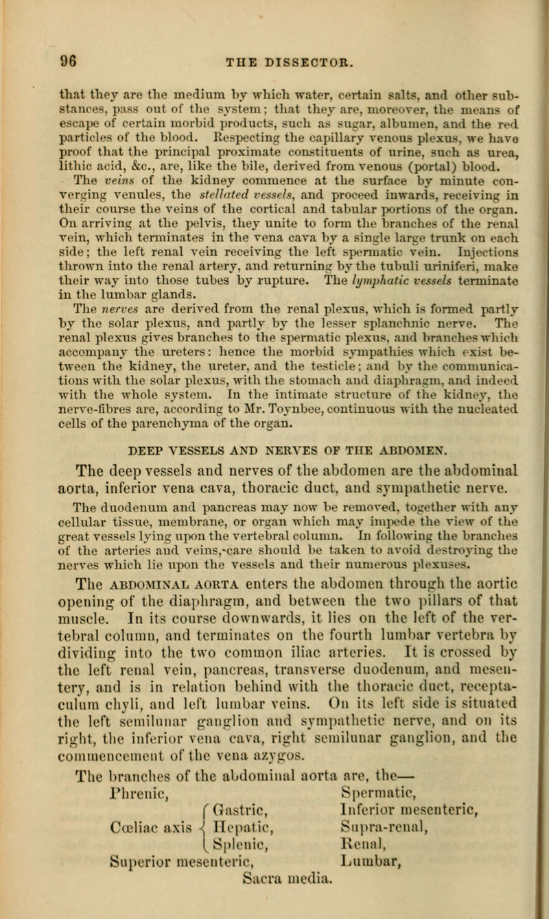 that thej are the medium by which water, certain salts, and other sub- stances, pass out of the system; that they are, moreover, the means of escaj)e of certain morbid products, such as sugar, albumen, and the red particles of the blood. Respecting the cai)illary venous plexus, we have proof that the principal proximate constituents of urine, such as urea, lithic acid, &c., are, like the bile, derived from venous (portal) blood. The veins of the kidney commence at the surface by minute con- verging venules, the stelhited vessels, and proceed inwards, receiving in their course the veins of the cortical and tabular portions of the organ. On arriving at the pelvis, they unite to form the branches of the renal vein, which terminates in the vena cava by a single large trunk on each side; the left renal vein receiving the left spermatic vein. Injections thrown into the renal artery, and returning by the tubuli uriniferi, make their way into those tubes by rupture. The lymphatic vessels terminate in the lumbar glands. The nerves are derived from the renal plexus, which is formed partly by the solar plexus, and partly by the lesser splanchnic nerve. The renal plexus gives branches to the spermatic plexus, and branches which accompany the ureters: hence the morbid sympathies which exist be- tween the kidney, the iireter, and the testicle; and by the communica- tions with the solar plexus, with the stomach and diaphragm, and indeed witli the whole system. In the intimate structure of the kidney, the nerve-fibres are, according to Mr. Toynbee, continuous with the nucleated cells of the parenchyma of the organ. DEEP VESSELS AND NERVES OF THE ABDOMEN. The deep vessels and nerves of the abdomen are the abdominal aorta, inferior vena cava, thoracic duct, and sympathetic nerve. The duodenum and pancreas may now be removed, together with any cellular tissue, membrane, or organ which may imjx^de the view of the great vessels lying upon the vertebral column. In following the branches of the arteries and veins,*care should be taken to avoid destroying the nerves which lie upon the vessels and their numerous plexuses. The ABDOMiNx^L AORTA enters the abdomen through the aortic openinj^ of tlie diaphragm, and between the two ])illars of that muscle. In its course downwards, it lies on the left of the ver- tebral column, and terminates on the fourth luml)ar vertebra by dividing into the two common iliac arteries. It is crossed by the left renal vein, pancreas, transverse duodenum, and mesen- tery, and is in relation behind with the thoracic duct, recejita- culum chyli, and left lumbar veins. On its left side is situated the left semilunar ganglion and sympathetic nerve, and on its right, the inferior vena cava, right semilunar ganglion, and the commencement of the vena azygos. The branches of the abdomiiud aorta are, the— riirenic, Spermatic, f Gastric, Inferior mesenteric, Cieliac axis -f Hepatic, Siipra-rcnal, [Si)lenic, Kenal, Superior mesenteric, Lumbar, Sacra media.