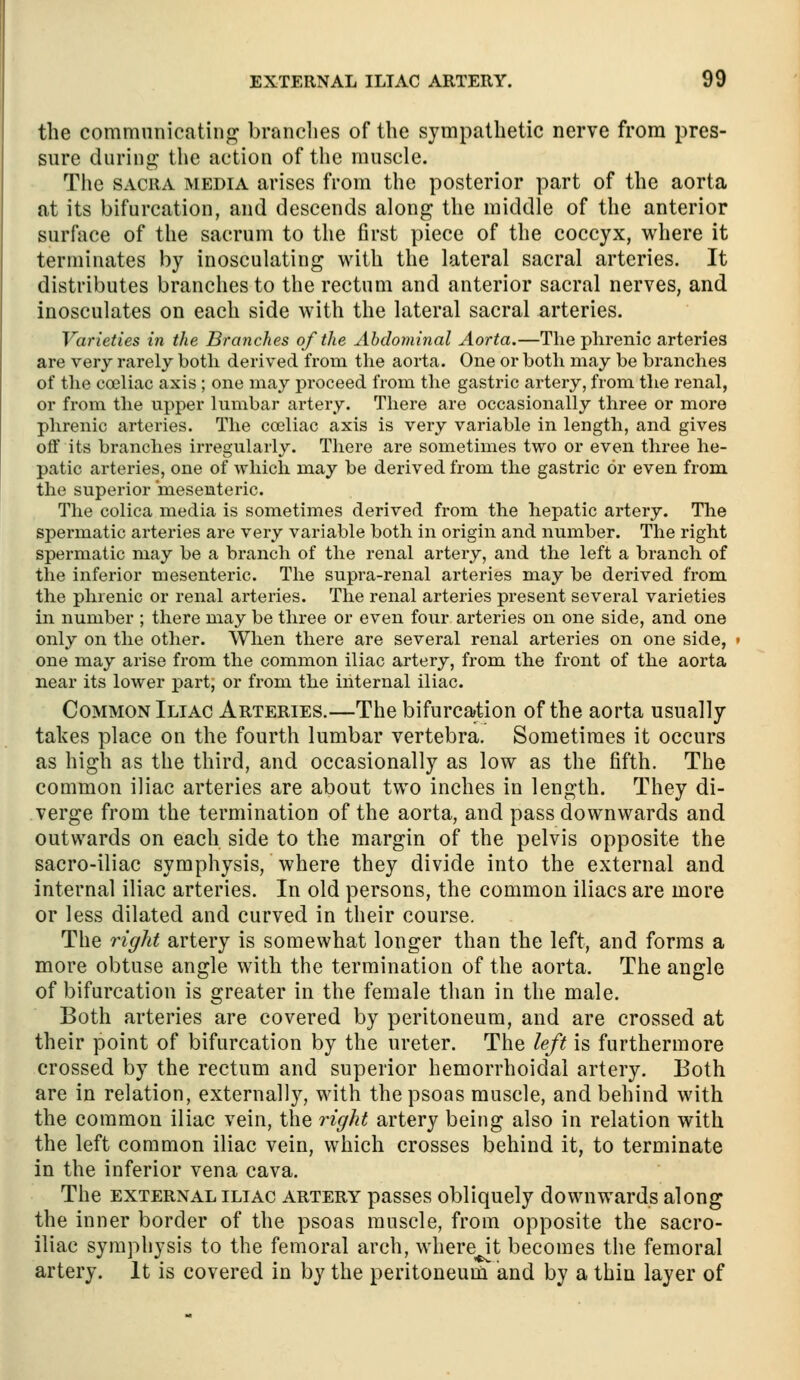 the commnnicatinf^ brandies of the sympathetic nerve from pres- sure durinf^ the action of the muscle. The SACRA MEDIA arises from the posterior part of the aorta at its bifurcation, and descends along the middle of the anterior surface of the sacrum to the first piece of the coccyx, where it terminates by inosculating with the lateral sacral arteries. It distributes branches to the rectum and anterior sacral nerves, and inosculates on each side with the lateral sacral arteries. Varieties in the Branches of the Abdominal Aorta.—The phrenic arteries are very rarely both derived from the aorta. One or both may be branches of tlie coeliac axis ; one may proceed from the gastric artery, from the renal, or from the upper lumbar artery. There are occasionally three or more phrenic arteries. The coeliac axis is very variable in length, and gives off its branches irregularly. There are sometimes two or even three he- patic arteries, one of which may be derived from the gastric or even from, the superior mesenteric. The colica media is sometimes derived from the hepatic artery. The spermatic arteries are very variable both in origin and number. The right spermatic may be a branch of the renal artery, and the left a branch of the inferior mesenteric. The supra-renal arteries may be derived from, the phrenic or renal arteries. The renal arteries present several varieties in number ; there may be three or even four arteries on one side, and one only on the other. When there are several renal arteries on one side, one may arise from the common iliac artery, from the front of the aorta near its lower part, or from the internal iliac. Common Iliac Arteries.—The bifurcation of the aorta usually takes place on the fourth lumbar vertebra. Sometimes it occurs as high as the third, and occasionally as low as the fifth. The common iliac arteries are about two inches in length. They di- verge from the termination of the aorta, and pass downwards and outwards on each side to the margin of the pelvis opposite the sacro-iliac symphysis, where they divide into the external and internal iliac arteries. In old persons, the common iliacs are more or less dilated and curved in their course. The right artery is somewhat longer than the left, and forms a more obtuse angle with the termination of the aorta. The angle of bifurcation is greater in the female than in the male. Both arteries are covered by peritoneum, and are crossed at their point of bifurcation by the ureter. The left is furthermore crossed by the rectum and superior hemorrhoidal artery. Both are in relation, externally, with the psoas muscle, and behind with the common iliac vein, the 7nght artery being also in relation with the left common iliac vein, which crosses behind it, to terminate in the inferior vena cava. The EXTERNAL iliac ARTERY passcs obliqucly downwards along the inner border of the psoas muscle, from opposite the sacro- iliac symphysis to the femoral arch, where it becomes the femoral artery. It is covered in by the peritoneum and by a thin layer of