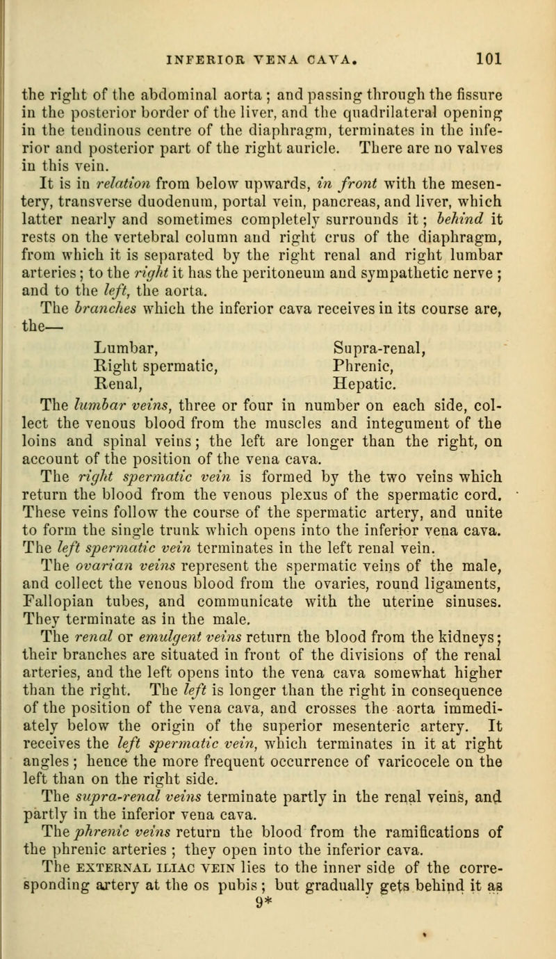 the right of the abdominal aorta ; and passing through the fissure in the posterior border of the liver, and the quadrilateral opening in the tendinous centre of the diaphragm, terminates in the infe- rior and posterior part of the right auricle. There are no valves in this vein. It is in relation from below upwards, in front with the mesen- tery, transverse duodenum, portal vein, pancreas, and liver, which latter nearly and sometimes completely surrounds it; hehind it rests on the vertebral column and right crus of the diaphragm, from which it is separated by the right renal and right lumbar arteries; to the right it has the peritoneum and sympathetic nerve ; and to the left, the aorta. The branches which the inferior cava receives in its course are, the— Lumbar, Supra-renal, Right spermatic, Phrenic, Renal, Hepatic. The lumbar veins, three or four in number on each side, col- lect the venous blood from the muscles and integument of the loins and spinal veins; the left are longer than the right, on account of the position of the vena cava. The right spermatic vein is formed by the two veins which return the blood from the venous plexus of the spermatic cord. These veins follow the course of the spermatic artery, and unite to form the single trunk which opens into the inferior vena cava. The left spermatic vein terminates in the left renal vein. The ovarian veins represent the spermatic veins of the male, and collect the venous blood from the ovaries, round ligaments, Fallopian tubes, and communicate with the uterine sinuses. They terminate as in the male. The reiial or emulgent veins return the blood from the kidneys; their branches are situated in front of the divisions of the renal arteries, and the left opens into the vena cava somewhat higher than the right. The left is longer than the right in consequence of the position of the vena cava, and crosses the aorta immedi- ately below the origin of the superior mesenteric artery. It receives the left spermatic vein, which terminates in it at right angles ; hence the more frequent occurrence of varicocele on the left than on the right side. The supra-renal veins terminate partly in the renal veins, and partly in the inferior vena cava. ThQ phrenic veins vQimu the blood from the ramifications of the phrenic arteries ; they open into the inferior cava. The EXTERNAL ILIAC VEIN lics to the inner side of the corre- sponding ajtery at the os pubis; but gradually gets behind it as 9*