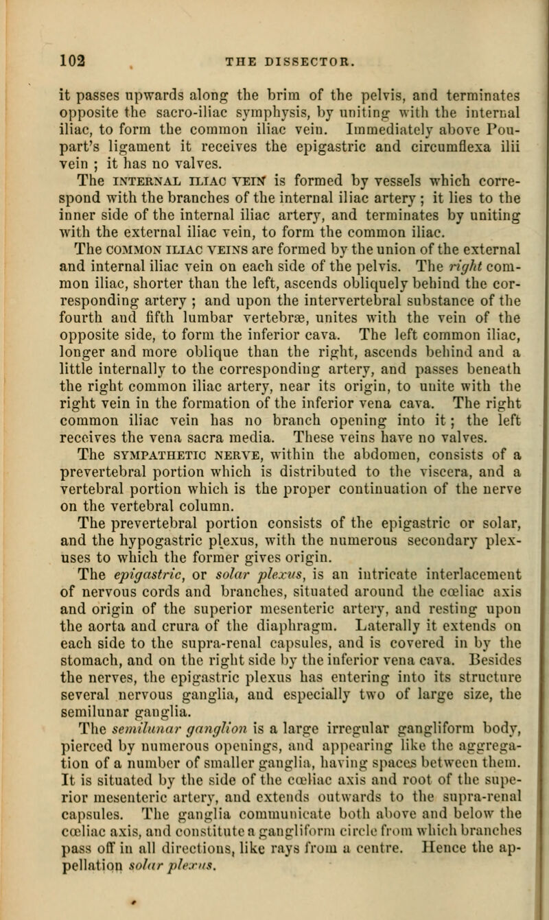 it passes upwards along the brim of the pelvis, and terminates opposite the sacro-iliac symphysis, by uniting with the internal iliac, to form the common iliac vein. Immediately above Pou- part's ligament it receives the epigastric and circumflexa ilii vein ; it has no valves. The INTERNAL ILIAC VEIN is formed by vessels which corre- spond with the branches of the internal iliac artery ; it lies to the inner side of the internal iliac artery, and terminates by uniting with the external iliac vein, to form the common iliac. The COMMON ILIAC VEINS are formed by the union of the external and internal iliac vein on each side of the pelvis. The right com- mon iliac, shorter than the left, ascends obliquely behind the cor- responding artery ; and upon the intervertebral substance of the fourth and fifth lumbar vertebrae, unites with the vein of the opposite side, to form the inferior cava. The left common iliac, longer and more oblique than the right, ascends behind and a little internally to the corresponding artery, and passes beneath the right common iliac artery, near its origin, to unite with the right vein in the formation of the inferior vena cava. The right common iliac vein has no branch opening into it; the left receives the vena sacra media. Tliese veins have no valves. The SYxMPATHETic NERVE, within the abdomen, consists of a prevertebral portion which is distributed to the viscera, and a vertebral portion which is the proper continuation of the nerve on the vertebral column. The prevertebral portion consists of the epigastric or solar, and the hypogastric p\exus, with the numerous secondary plex- uses to which the former gives origin. The epigastric, or solar plexus, is an intricate interlacement of nervous cords and branches, situated around the ca?liac axis and origin of the superior mesenteric artery, and resting upon the aorta and crura of the diaphragm. Laterally it extends on each side to the supra-renal capsules, and is covered in by the stomach, and on the right side by the inferior vena cava. Besides the nerves, the epigastric plexus has entering into its structure several nervous ganglia, and especially two of large size, the semilunar ganglia. The semilunar ganglion is a large irregular gangliform body, pierced by numerous openings, and ai)poaring like the aggrega- tion of a number of smaller ganglia, having spaces between them. It is situated by the side of the ca4iac axis and root of the supe- rior mesenteric artery, and extends outwards to the supra-renal capsules. The ganglia communicate both above and below the cceliac axis, and constitute a gangliform circle from which branches pass oflf in all directions, like rays from a centre. Hence the ap- pellation solar plexus.