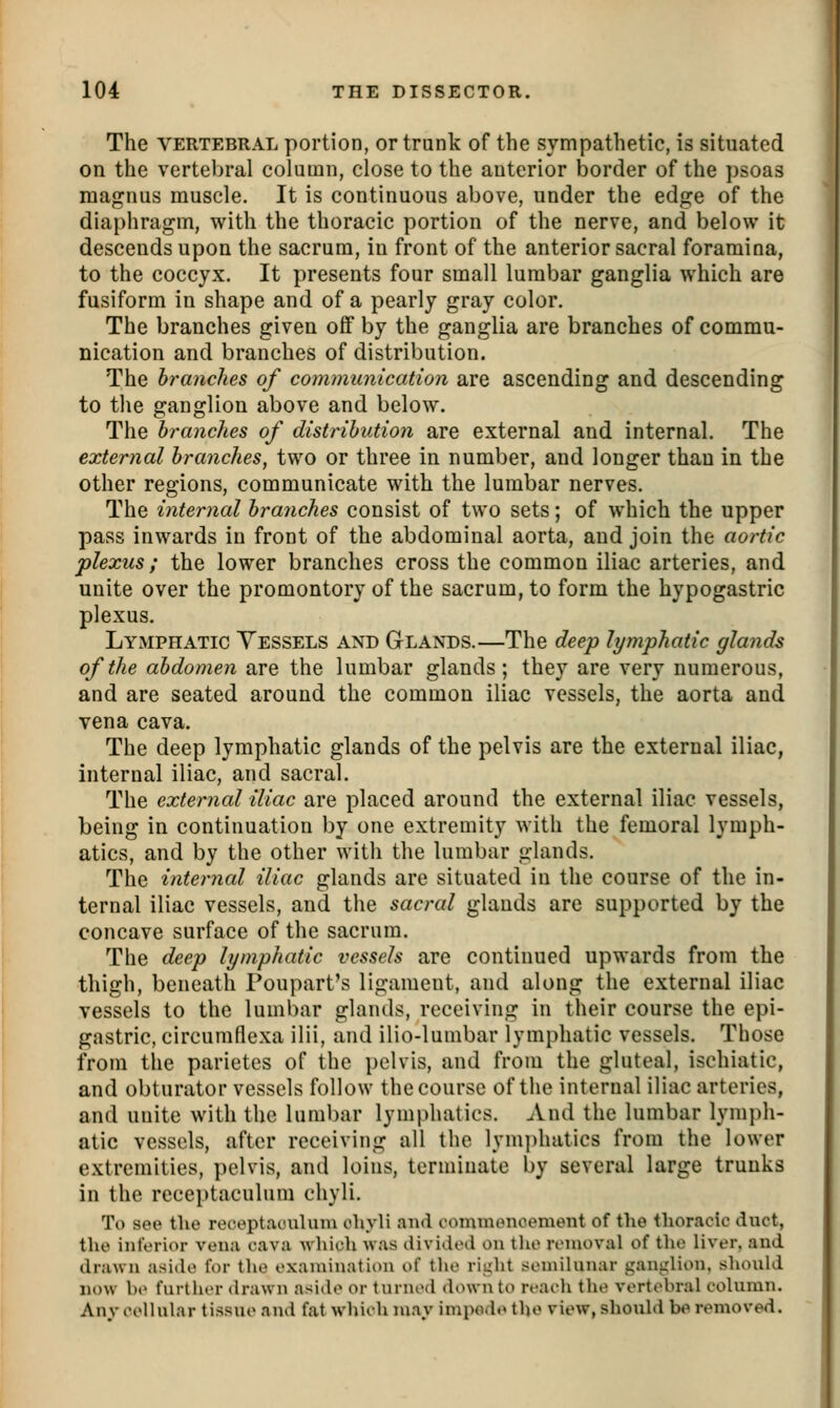 The VERTEBRAL poi'tion, or trunk of the sympathetic, is situated on the vertebral column, close to the anterior border of the psoas magnus muscle. It is continuous above, under the edge of the diaphragm, with the thoracic portion of the nerve, and below it descends upon the sacrum, in front of the anterior sacral foramina, to the coccyx. It presents four small lumbar ganglia which are fusiform in shape and of a pearly gray color. The branches given off by the ganglia are branches of commu- nication and branches of distribution. The branches of communication are ascending and descending to the ganglion above and below. The branches of distribution are external and internal. The external branches, two or three in number, and longer than in the other regions, communicate with the lumbar nerves. The internal branches consist of two sets; of which the upper pass inwards in front of the abdominal aorta, and join the aortic plexus ; the lower branches cross the common iliac arteries, and unite over the promontory of the sacrum, to form the hypogastric plexus. Lymphatic Vessels and Glands.—The deep lymphatic glands of the abdomen are the lumbar glands; they are very numerous, and are seated around the common iliac vessels, the aorta and vena cava. The deep lymphatic glands of the pelvis are the external iliac, internal iliac, and sacral. The external iliac are placed around the external iliac vessels, being in continuation by one extremity with the femoral lymph- atics, and by the other with the lumbar glands. The internal iliac glands are situated in the course of the in- ternal iliac vessels, and the sacral glands are supported by the concave surface of the sacrum. The deep lymphatic vessels are continued upwards from the thigh, beneath Poupart's ligament, and along the external iliac vessels to the lumbar glands, receiving in their course the epi- gastric, circumflexa ilii, and ilio-lunibar lymphatic vessels. Those from the parietcs of the pelvis, and from the gluteal, ischiatic, and obturator vessels follow the course of the internal iliac arteries, and unite with the lumbar lymphatics. And the lumbar lymph- atic vessels, after receiving all the lymi)hatics from the lower extremities, pelvis, and loins, terminate by several large trunks in the receptaculum chyli. To see the receptaouUnu oliyli and commonoenient of the thoracic duct, the inferior vena cava which was divided on tlie removal of the liver, and drawn aside for the examination of the ri^ht semilunar ganglion, should now he further drawn aside or turned down to reach the vertebral column. Anv cellular tissue and fat which may impodo the view, should be removed.