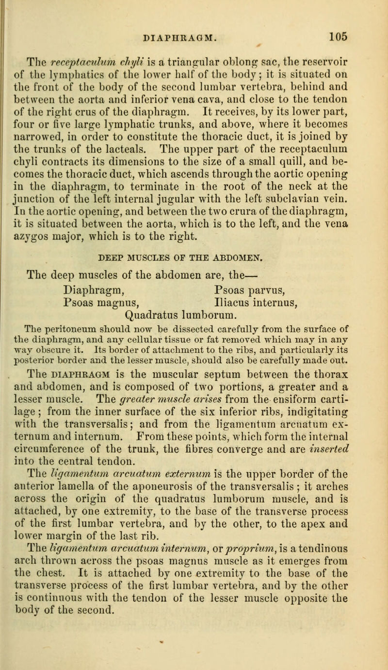 DIAPHRAGM. 106 The receptacidum chyli is a trianfrular oblong sac, the reservoir of the lymphatics of the lower half of the body; it is situated on the front of the body of the second lumbar vertebra, behind and between the aorta and inferior vena cava, and close to the tendon of the rif^ht crus of the diaphragm. It receives, by its lower part, four or five large lymphatic trunks, and above, where it becomes narrowed, in order to constitute the thoracic duct, it is joined by the trunks of the lacteals. The upper part of the receptaculum chyli contracts its dimensions to the size of a small quill, and be- comes the thoracic duct, which ascends through the aortic opening in the diaphragm, to terminate in the root of the neck at the junction of the left internal jugular with the left subclavian vein. In the aortic opening, and between the two crura of the diaphragm, it is situated between the aorta, which is to the left, and the veua azygos major, which is to the right. DEEP MUSCLES OF THE ABDOMEN. The deep muscles of the abdomen are, the— Diaphragm, Psoas parvus, Psoas magnus, Iliacus interuus, Quadratus lumborum. Tlie peritoneum should now be dissected carefully from the surface of the diaphragm, and any cellular tissue or fat removed which may in any way obscure it. Its border of attachment to the ribs, and particularly its posterior border and the lesser muscle, should also be carefully made out. The DIAPHRAGM is the muscular septum between the thorax and abdomen, and is composed of two portions, a greater and a lesser muscle. The greater muscle arises from the ensiform carti- lage ; from the inner surface of the six inferior ribs, indigitating with the transversalis; and from the ligamentnm arcnatum ex- ternum and internum. From these points, which form the internal circumference of the trunk, the fibres converge and are inserted into the central tendon. The ligamentum arcuatum externum is the upper border of the anterior lamella of the aponeurosis of the transversalis ; it arches across the origin of the quadratus lumborum muscle, and is attached, by one extremity, to the base of the transverse process of the first lumbar vertebra, and by the other, to the apex and lower margin of the last rib. The ligamentum arcuatum internum, or proprium,\s a tendinous arch thrown across the psoas magnus muscle as it emerges from the chest. It is attached by one extremity to the base of the transverse process of the first lumbar vertebra, and by the other is continuous with the tendon of the lesser muscle opposite the body of the second.