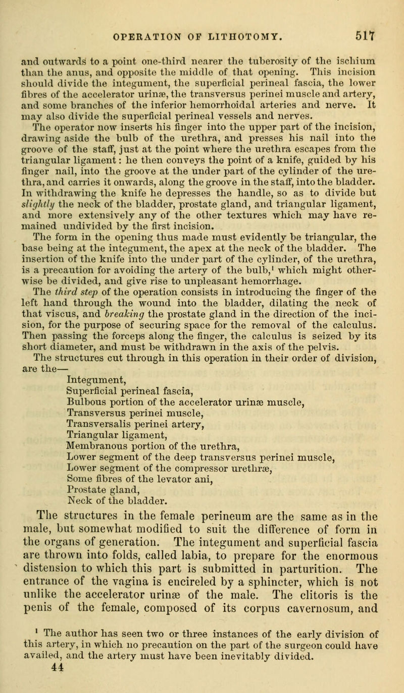 OPERATION OF LITHOTOMY. SIT and outwards to a point one-third nearer the tuberosity of the ischium than the anus, and opposite the middle of that opening. This incision shouki divide the integument, the superficial perineal fascia, the lower fibres of the accelerator urinfe, the transversus perinei muscle and artery, and some branches of the inferior hemorrhoidal arteries and nerve. It may also divide the superficial perineal vessels and nerves. The operator now inserts his finger into the upper part of the incision, drawing aside the bulb of the urethra, and presses his nail into the groove of the stafi, just at the point where the urethra escapes from the triangular ligament: he then conveys the point of a knife, guided by his finger nail, into the groove at the under part of the cylinder of the ure- thra, and carries it onwards, along the groove in the stalF, into the bladder. In withdrawing the knife he depresses the handle, so as to divide but slighthj the neck of the bladder, prostate gland, and triangular ligament, and more extensively any of the other textures which may have re- mained undivided by the first incision. The form in the opening thus made must evidently be triangular, the base being at the integument, the apex at the neck of the bladder. The insertion of the knife into the under part of the cylinder, of the urethra, is a precaution for avoiding the artery of the bulb,' which might other- wise be divided, and give rise to unpleasant hemorrhage. The third step of the operation consists in introducing the finger of the left hand through the wound into the bladder, dilating the neck of that viscus, and breaking the prostate gland in the direction of the inci- sion, for the purpose of securing space for the removal of the calculus. Then passing the forceps along the finger, the calculus is seized by its short diameter, and must be withdrawn in the axis of the pelvis. The structures cut through in this operation in their order of division, are the— Integument, Superficial perineal fascia. Bulbous portion of the accelerator urinse muscle, Transversus perinei muscle, Transversalis perinei artery. Triangular ligament. Membranous portion of the urethra. Lower segment of the deep transversus perinei muscle, Lower segment of the compressor uretlirse, Some fibres of the levator ani, Prostate gland. Neck of the bladder. The structures in the female perineum are the same as in the male, but somewhat modified to suit the difference of form in the organs of generation. The integument and superficial fascia are thrown into folds, called labia, to prepare for the enormous distension to which this part is submitted in parturition. The entrance of the vagina is encircled by a sphincter, which is not unlike the accelerator urinse of the male. The clitoris is the penis of the female, composed of its corpus cavernosum, and ' Tlie author has seen two or three instances of the early division of this artery, in which no precaution on the part of the surgeon could have availed, and the artery must have been inevitably divided. 44