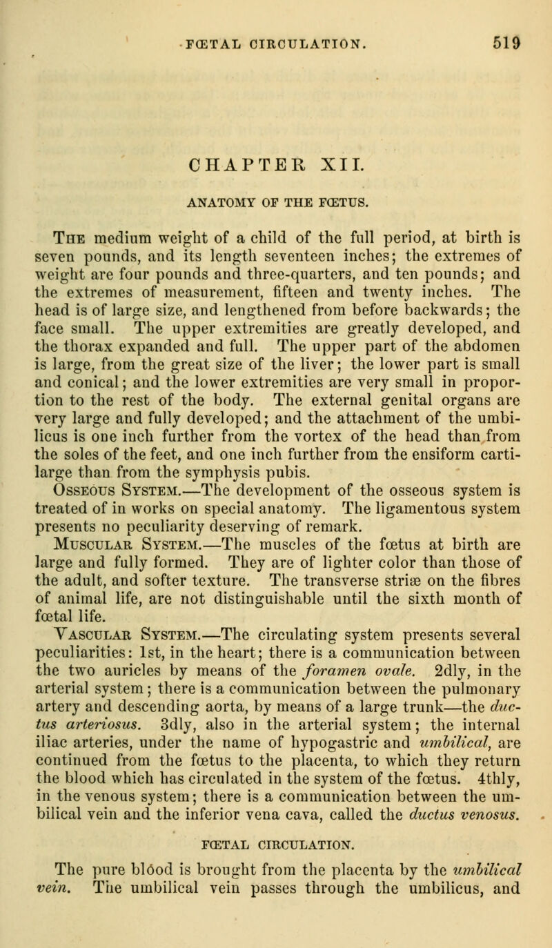 CHAPTER XII. ANATOMY OF THE FCETUS. The medium weight of a child of the full period, at birth is seven pounds, and its length seventeen inches; the extremes of weight are four pounds and three-quarters, and ten pounds; and the extremes of measurement, fifteen and twenty inches. The head is of large size, and lengthened from before backwards; the face small. The upper extremities are greatly developed, and the thorax expanded and full. The upper part of the abdomen is large, from the great size of the liver; the lower part is small and conical; and the lower extremities are very small in propor- tion to the rest of the body. The external genital organs are very large and fully developed; and the attachment of the umbi- licus is one inch further from the vortex of the head than from the soles of the feet, and one inch further from the ensiform carti- large than from the symphysis pubis. Osseous System.—The development of the osseous system is treated of in works on special anatomy. The ligamentous system presents no peculiarity deserving of remark. Muscular System.—The muscles of the foetus at birth are large and fully formed. They are of lighter color than those of the adult, and softer texture. The transverse striae on the fibres of animal life, are not distinguishable until the sixth month of fcfital life. Vascular System.—The circulating system presents several peculiarities: 1st, in the heart; there is a communication between the two auricles by means of the foramen ovale. 2dly, in the arterial system; there is a communication between the pulmonary artery and descending aorta, by means of a large trunk—the duc- tus arteriosus. 3dly, also in the arterial system; the internal iliac arteries, under the name of hypogastric and umhilical, are continued from the foetus to the placenta, to which they return the blood which has circulated in the system of the foetus. 4thly, in the venous system; there is a communication between the um- bilical vein and the inferior vena cava, called the ductus venosus. FGETAL CIRCULATION. The pure blOod is brought from the placenta by the umhilical vein. The umbilical vein passes through the umbilicus, and