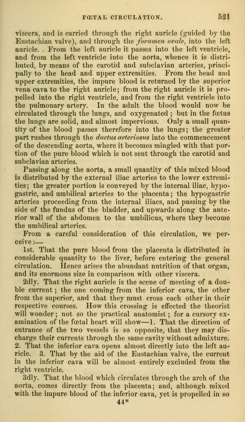 viscera, and is carried tlirouG^li the ripjbt auricle (f^nided by the Eustachian valve), and throug-h the foramen ovale, into tlie left auricle. From the left auricle it passes into the left ventricle, and from the left ventricle into the aorta, whence it is distri- buted, by means of the carotid and subclavian arteries, princi- pally to the head and upper extremities. From the head and upper extremities, the impure blood is returned by the superior vena cava to the right auricle; from the right auricle it is pro- pelled into the right ventricle, and from the right ventricle into the pulmonary artery. In the adult the blood would now be circulated through the lungs, and oxygenated ; but in the foetus the lungs are solid, and almost impervious. Only a small quan- tity of the blood passes therefore into the lungs; the greater part rushes through the ductus arteriosus into the commencement of the descending aorta, where it becomes mingled with that por- tion of the pure blood which is not sent through the carotid and subclavian arteries. Passing along the aorta, a small quantity of this mixed blood is distributed by the external iliac arteries to the lower extremi- ties; the greater portion is conveyed by the internal iliac, hypo- gastric, and umbilical arteries to the placenta; the hypogastric arteries proceeding from the internal iliacs, and passing by the side of the fundus of the bladder, and upwards along the ante- rior wall of the abdomen to the umbilicus, where they become the umbilical arteries. From a careful consideration of this circulation, we per- ceive :— 1st. That the pure blood from the placenta is distributed in considerable quantity to the liver, before entering the general circulation. Hence arises the abundant nutrition of that organ, and its enormous size in comparison with other viscera. 2dly. That the right auricle is the scene of meeting of a dou- ble current; the one coming from the inferior cava, the other from the superior, and that they must cross each other in their respective courses. How this crossing is effected the theorist will wonder; not so the practical anatomist; for a cursory ex- amination of the foetal heart will show—1. That the direction of entrance of the two vessels is so opposite, that they may dis- charge their currents through the same cavity without admixture. 2. That the inferior cava opens almost directly into the left au- ricle. 3. That by the aid of the Eustachian valve, the current in the inferior cava will be almost entirely excluded from the right ventricle. 3dly. That the blood which circulates through the arch of the aorta, comes directly from the placenta; and, although mixed with the impure blood of the inferior cava, yet is propelled in so 44*