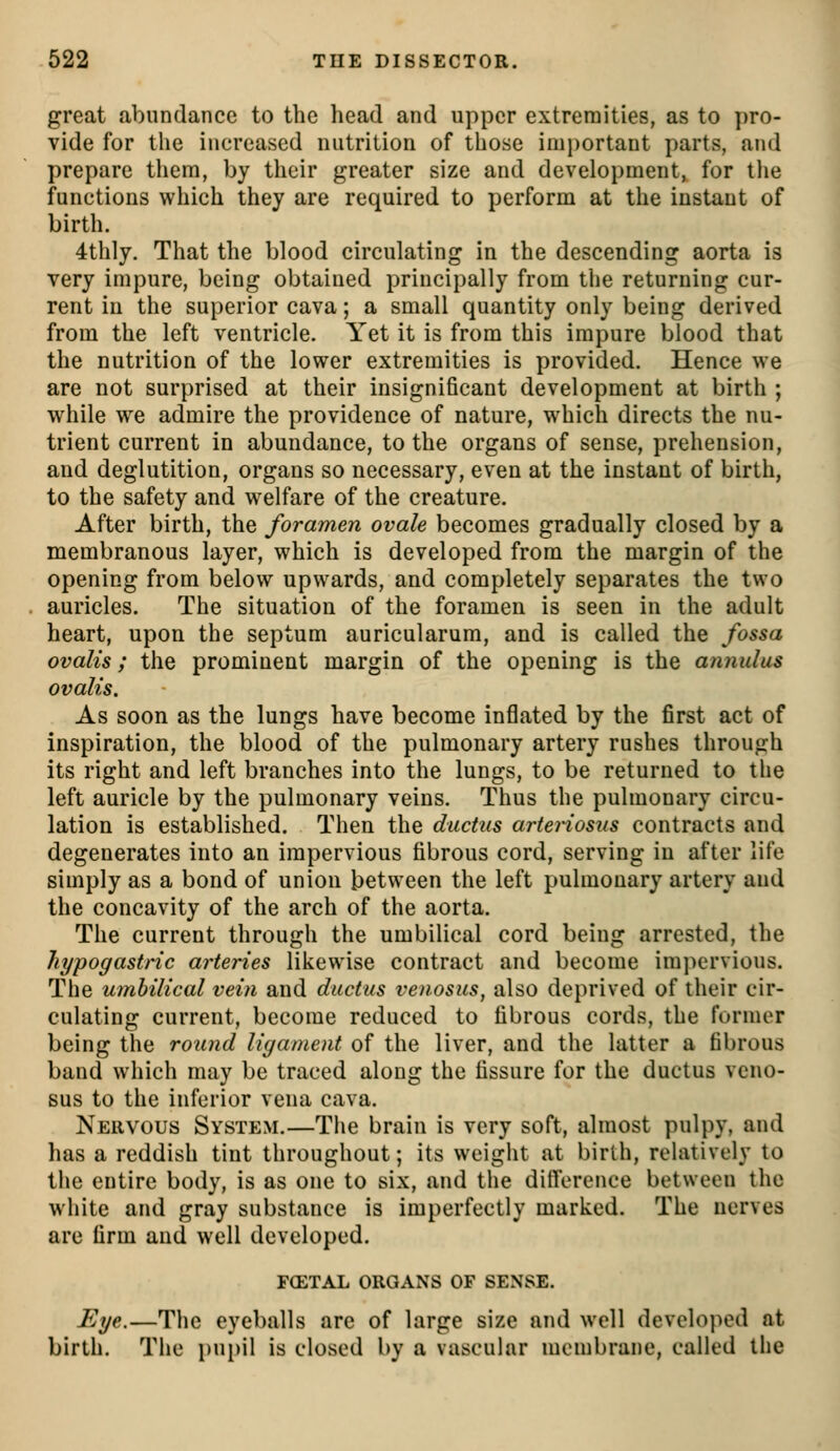 great abundance to the head and upper extremities, as to pro- vide for the increased nutrition of those imi)ortant parts, and prepare them, by their greater size and development, for the functions which they are required to perform at the instant of birth. 4thly. That the blood circulating in the descending aorta is very impure, being obtained principally from the returning cur- rent in the superior cava; a small quantity only being derived from the left ventricle. Yet it is from this impure blood that the nutrition of the lower extremities is provided. Hence we are not surprised at their insignificant development at birth ; while we admire the providence of nature, which directs the nu- trient current in abundance, to the organs of sense, prehension, and deglutition, organs so necessary, even at the instant of birth, to the safety and welfare of the creature. After birth, the foramen ovale becomes gradually closed by a membranous layer, which is developed from the margin of the opening from below upwards, and completely separates the two auricles. The situation of the foramen is seen in the adult heart, upon the septum auricularum, and is called the fossa ovalis; the prominent margin of the opening is the annulus ovalis. As soon as the lungs have become inflated by the first act of inspiration, the blood of the pulmonary artery rushes through its right and left branches into the lungs, to be returned to the left auricle by the pulmonary veins. Thus the pulmonary circu- lation is established. Then the ductus artenosus contracts and degenerates into an impervious fibrous cord, serving in after life simply as a bond of union between the left pulmonary artery and the concavity of the arch of the aorta. The current through the umbilical cord being arrested, the hypogastric arteries likewise contract and become impervious. The umbilical vein and ductus venosus, also deprived of their cir- culating current, become reduced to fibrous cords, the former being the round ligament of the liver, and the latter a fibrous band which may be traced along the fissure for the ductus veno- sus to the inferior vena cava. Nervous System.—Tiie brain is very soft, almost pulpy, and has a reddish tint throughout; its weight at birth, relatively to the entire body, is as one to six, and the diflerence between the white and gray substance is imperfectly marked. The nerves are firm and well developed. FCETAL ORGANS OF SENSE. Ege.—The eyeballs are of large size and well developed at birth. The pupil is closed by a vascular membrane, called the