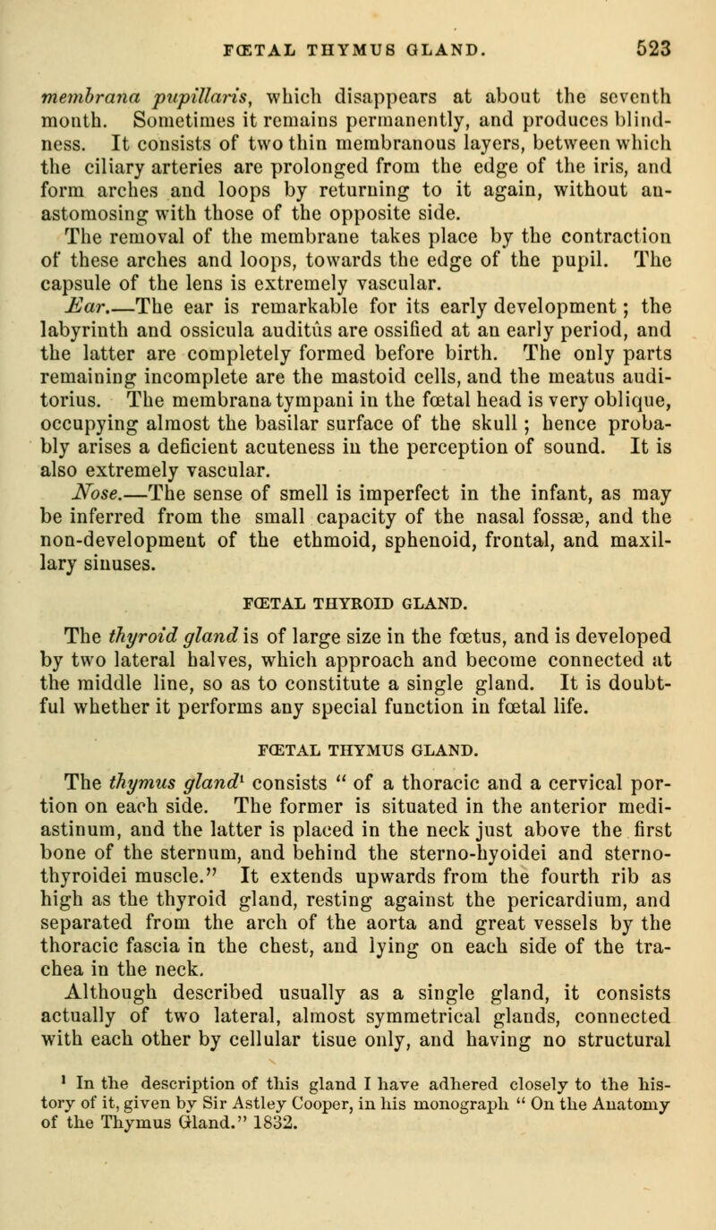 memhrana piipillaHs, which disappears at about the seventh month. Sometimes it remains permanently, and produces blind- ness. It consists of two thin membranous layers, between which the ciliary arteries are prolonged from the edge of the iris, and form arches and loops by returning to it again, without an- astomosing with those of the opposite side. The removal of the membrane takes place by the contraction of these arches and loops, towards the edge of the pupil. The capsule of the lens is extremely vascular. Ear.—The ear is remarkable for its early development; the labyrinth and ossicula auditiis are ossified at an early period, and the latter are completely formed before birth. The only parts remaining incomplete are the mastoid cells, and the meatus audi- torius. The membrana tympani in the foetal head is very oblique, occupying almost the basilar surface of the skull; hence proba- bly arises a deficient acuteness iu the perception of sound. It is also extremely vascular. Nose.—The sense of smell is imperfect in the infant, as may be inferred from the small capacity of the nasal fossae, and the non-development of the ethmoid, sphenoid, frontal, and maxil- lary sinuses. FCETAL TUYROID GLAND. The thyroid gland is of large size in the foetus, and is developed by two lateral halves, which approach and become connected at the middle line, so as to constitute a single gland. It is doubt- ful whether it performs any special function in foetal life. FOSTAL THYMUS GLAND. The thymus gland^ consists  of a thoracic and a cervical por- tion on each side. The former is situated in the anterior medi- astinum, and the latter is placed in the neck just above the first bone of the sternum, and behind the sterno-hyoidei and sterno- thyroidei muscle. It extends upwards from the fourth rib as high as the thyroid gland, resting against the pericardium, and separated from the arch of the aorta and great vessels by the thoracic fascia in the chest, and lying on each side of the tra- chea in the neck. Although described usually as a single gland, it consists actually of two lateral, almost symmetrical glands, connected with each other by cellular tisue only, and having no structural ' In the description of this gland I have adhered closely to the his- tory of it, given bv Sir Astley Cooper, in his monograph  On the Anatomy of the Thymus Gland. 1832.