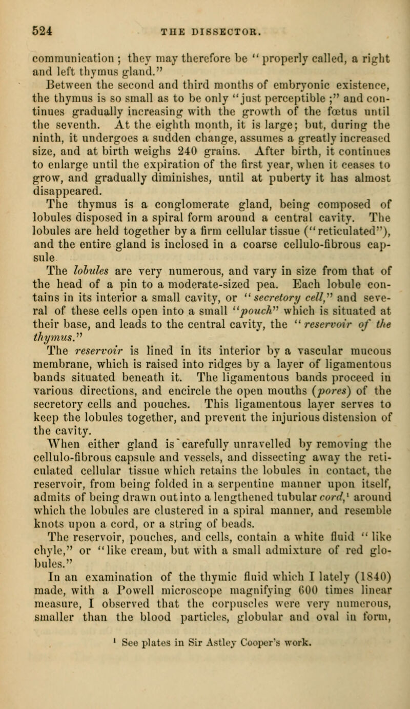 communication ; they may therefore be  properly called, a right and left thymus gland. Between the second and third months of embryonic existence, the thymus is so small as to be only just perceptible ; and con- tinues gradually increasing with the growth of the foetus until the seventh. At the eighth month, it is large; but, during the ninth, it undergoes a sudden change, assumes a greatly increased size, and at birth weighs 240 grains. After birth, it continues to enlarge until the expiration of the first year, when it ceases to grow, and gradually diminishes, until at puberty it has almost disappeared. The thymus is a conglomerate gland, being composed of lobules disposed in a spiral form around a central cavity. The lobules are held together by a firm cellular tissue (reticulated), and the entire gland is inclosed in a coarse cellulo-fibrous cap- sule The lohides are very numerous, and vary in size from that of the head of a pin to a moderate-sized pea. Each lobule con- tains in its interior a small cavity, or ''secretory cell,^^ and seve- ral of these cells open into a small ''jpoucW which is situated at their base, and leads to the central cavity, the  reservoir of the thymus.^^ The reservoir is lined in its interior by a vascular mucous membrane, which is raised into ridges by a layer of ligamentous bands situated beneath it. The ligamentous bands proceed in various directions, and encircle the open mouths (pores) of the secretory cells and pouches. This ligamentous layer serves to keep the lobules together, and prevent the injurious distension of the cavity. When either gland is'carefully unravelled by removing the cellulo-fibrous capsule and vessels, and dissecting away the reti- culated cellular tissue which retains the lobules in contact, the reservoir, from being folded in a serpentine manner upon itself, admits of being drawn out into a lengthened tubular ro/y/,' around which the lobules are clustered in a s})iral manner, and resemble knots upon a cord, or a string of beads. The reservoir, pouches, and cells, contain a white fluid  like chyle, or like cream, but with a small admixture of red glo- bules. In an examination of the thymic fluid which I lately (1840) made, with a Powell microscope magnifying GOO times linear measure, I observed that the corpuscles were very numerous, smaller than the blood i)articK's, globular and oval in form, ' See plates in Sir Astloy Coojxjr's work.