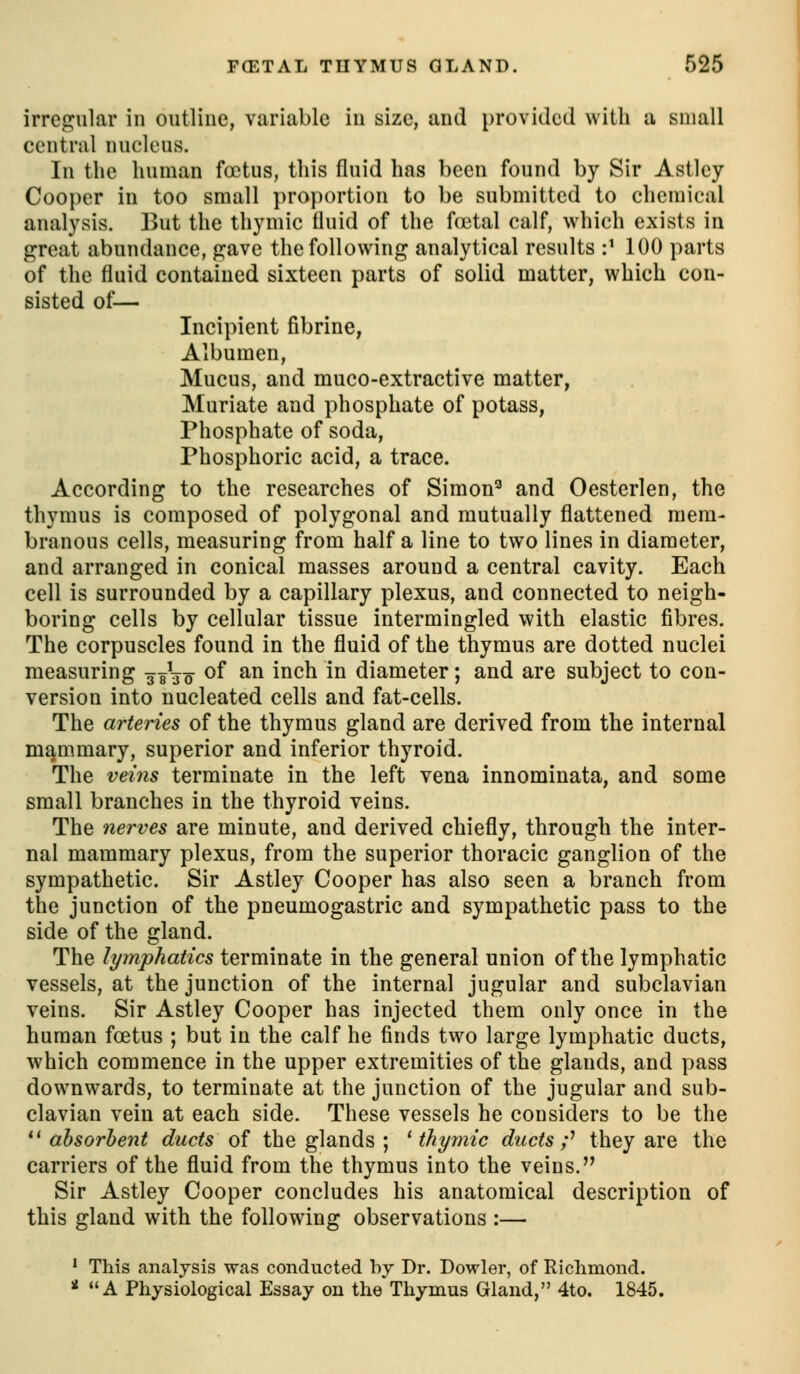 irregular in outline, variable in size, and provided with a small central nucleus. In the human foetus, this fluid has been found by Sir Astley Cooper in too small proportion to be submitted to chemical analysis. But the thymic fluid of the Actal calf, which exists ia great abundance, p:ave the following analytical results :' 100 parts of the fluid contained sixteen parts of solid matter, which con- sisted of— Incipient fibrine, Albumen, Mucus, and muco-extractive matter, Muriate and phosphate of potass, Phosphate of soda, Phosphoric acid, a trace. According to the researches of Simon'' and Oesterlen, the thymus is composed of polygonal and mutually flattened mem- branous cells, measuring from half a line to two lines in diameter, and arranged in conical masses around a central cavity. Each cell is surrounded by a capillary plexus, and connected to neigh- boring cells by cellular tissue intermingled with elastic fibres. The corpuscles found in the fluid of the thymus are dotted nuclei measuring ggVo ^^ ^^ i^^^ ^^ diameter; and are subject to con- version into nucleated cells and fat-cells. The arteries of the thymus gland are derived from the internal mammary, superior and inferior thyroid. The veins terminate in the left vena innominata, and some small branches in the thyroid veins. The nerves are minute, and derived chiefly, through the inter- nal mammary plexus, from the superior thoracic ganglion of the sympathetic. Sir Astley Cooper has also seen a branch from the junction of the pneumogastric and sympathetic pass to the side of the gland. The lymphatics terminate in the general union of the lymphatic vessels, at the junction of the internal jugular and subclavian veins. Sir Astley Cooper has injected them only once in the human foetus ; but in the calf he finds two large lymphatic ducts, which commence in the upper extremities of the glands, and pass downwards, to terminate at the junction of the jugular and sub- clavian vein at each side. These vessels he considers to be the ^^ absorbent ducts of the glands ; ^ thyrnic ducts;'' they are the carriers of the fluid from the thymus into the veins. Sir Astley Cooper concludes his anatomical description of this gland with the following observations :— ' This analysis was conducted by Dr. Dowler, of Richmond. ' A Physiological Essay on the Thymus Gland, 4to. 1845.
