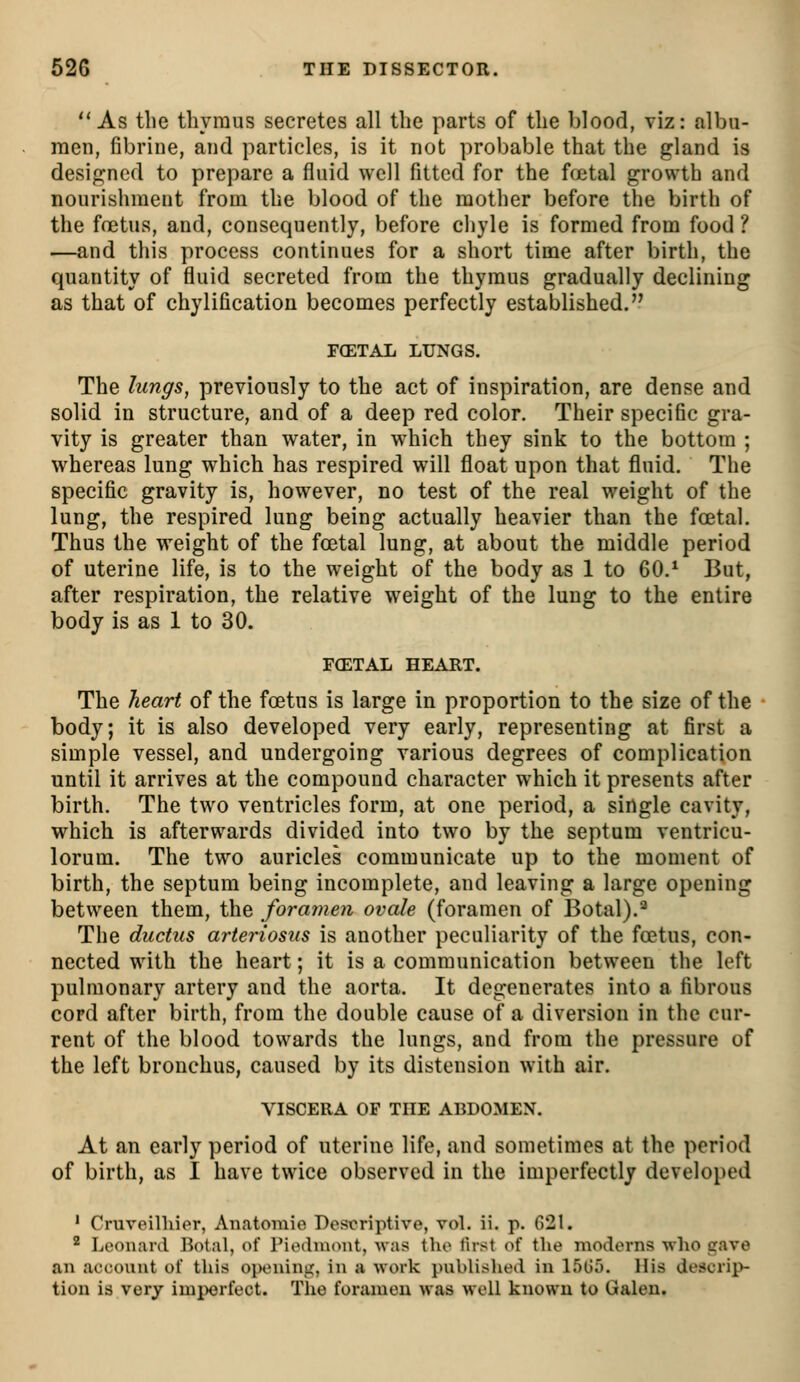  As the thymus secretes all the parts of the blood, viz: albu- men, fibrine, and particles, is it not probable that the gland is designed to prepare a fluid well fitted for the fcetal growth and nourishment from the blood of the mother before the Vjirth of the foetus, and, consequently, before chyle is formed from food ? —and this process continues for a short time after birth, the quantity of fluid secreted from the thymus gradually declining as that of chylification becomes perfectly established. F(ETAL LUNGS. The lungs, previously to the act of inspiration, are dense and solid in structure, and of a deep red color. Their specific gra- vity is greater than water, in which they sink to the bottom ; whereas lung which has respired will float upon that fluid. The specific gravity is, however, no test of the real weight of the lung, the respired lung being actually heavier than the foetal. Thus the weight of the foetal lung, at about the middle period of uterine life, is to the weight of the body as 1 to 60.* But, after respiration, the relative weight of the lung to the entire body is as 1 to 30. FCETAL HEART. The heart of the foetus is large in proportion to the size of the body; it is also developed very early, representing at first a simple vessel, and undergoing various degrees of complication until it arrives at the compound character which it presents after birth. The two ventricles form, at one period, a single cavity, which is afterwards divided into two by the septum ventricu- lorum. The two auricles communicate up to the moment of birth, the septum being incomplete, and leaving a large opening between them, the foramen ovale (foramen of Botal).'^ The ductus arteriosus is another peculiarity of the foetus, con- nected with the heart; it is a communication between the left pulmonary artery and the aorta. It degenerates into a fibrous cord after birth, from the double cause of a diversion in the cur- rent of the blood towards the lungs, and from the pressure of the left bronchus, caused by its distension with air. VISCERA OF THE ABDOMEN. At an early period of uterine life, and sometimes at the period of birth, as I have twice observed in the imperfectly developed ' Cruveilliier, Anatomie Descriptive, vol. ii. p. 621.  Leonard Botal, of Piodiuont, Avas the first of the moderns who gave an account of this opening, in a work published in l.^G;). His descrip- tion is very imperfect. Tlie foramen was well known to Galen.