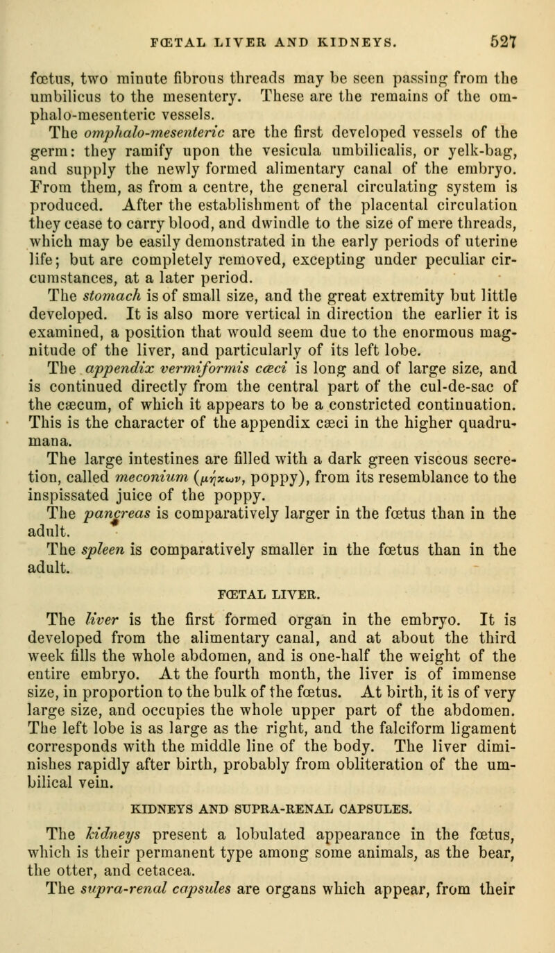 FCETAL LIVER AND KIDNEYS. 52T foetus, two minute fibrous threads may be seen passinp^ from tlie umbilicus to the mesentery. These are the remains of the om- phalo-mesenteric vessels. The omphalo-mesenteric are the first developed vessels of the germ: they ramify upon the vesicula umbiliealis, or yelk-bag, and supply the newly formed alimentary canal of the embryo. From them, as from a centre, the general circulating system is produced. After the establishment of the placental circulation they cease to carry blood, and dwindle to the size of mere threads, which may be easily demonstrated in the early periods of uterine life; but are completely removed, excepting under peculiar cir- cumstances, at a later period. The stomach is of small size, and the great extremity but little developed. It is also more vertical in direction the earlier it is examined, a position that would seem due to the enormous mag- nitude of the liver, and particularly of its left lobe. The appendix vermiformis cceci is long and of large size, and is continued directly from the central part of the cul-de-sac of the caecum, of which it appears to be a constricted continuation. This is the character of the appendix caeci in the higher quadru- mana. The large intestines are filled with a dark green viscous secre- tion, called meconium (fi^xuv, poppy), from its resemblance to the inspissated juice of the poppy. The pancreas is comparatively larger in the foetus than in the adult. The spleen is comparatively smaller in the foetus than in the adult. FCETAL LIVER. The liver is the first formed organ in the embryo. It is developed from the alimentary canal, and at about the third week fills the whole abdomen, and is one-half the weight of the entire embryo. At the fourth month, the liver is of immense size, in proportion to the bulk of the foetus. At birth, it is of very large size, and occupies the whole upper part of the abdomen. The left lobe is as large as the right, and the falciform ligament corresponds with the middle line of the body. The liver dimi- nishes rapidly after birth, probably from obliteration of the um- bilical vein. KIDNEYS AND SUPRA-RENAL CAPSULES. The kidneys present a lobulated appearance in the foetus, which is their permanent type among some animals, as the bear, the otter, and cetacea. The supra-renal capsules are organs which appear, from their