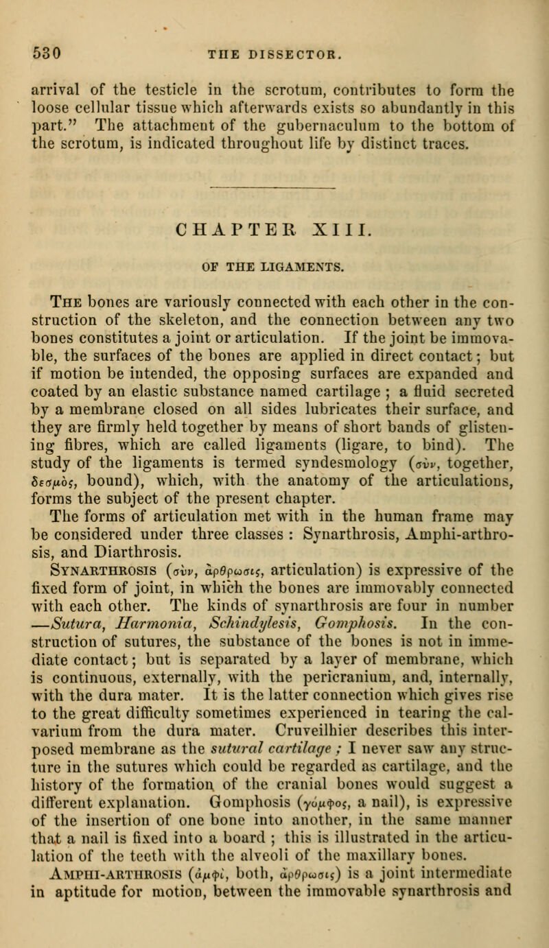 arrival of the testicle in the scrotum, contributes to form the loose cellular tissue which afterwards exists so abundantly in this part. The attachment of the gubernaculum to the bottom of the scrotum, is indicated throughout life by distinct traces. CHAPTER XIII. OF THE LIGAMENTS. The bones are variously connected with each other in the con- struction of the skeleton, and the connection between any two bones constitutes a joint or articulation. If the joint be immova- ble, the surfaces of the bones are applied in direct contact; but if motion be intended, the opposing surfaces are expanded and coated by an elastic substance named cartilage ; a fluid secreted by a membrane closed on all sides lubricates their surface, and they are firmly held together by means of short bands of glisten- ing fibres, which are called ligaments (ligare, to bind). The study of the ligaments is termed syndesmology (avv, together, Sfffjttoj, bound), which, with the anatomy of the articulations, forms the subject of the present chapter. The forms of articulation met wdth in the human frame may be considered under three classes : Synarthrosis, Amphi-arthro- sis, and Diarthrosis. Synarthrosis (avv, apepooi?, articulation) is expressive of the fixed form of joint, in which the bones are immovably connected with each other. The kinds of synarthrosis are four in number —Sutura, Harmonia, Schindylesis, Gomphosis. In the con- struction of sutures, the substance of the bones is not in imme- diate contact; but is separated by a layer of membrane, which is continuous, externally, with the pericranium, and, internally, with the dura mater. It is the latter connection which gives rise to the great difficulty sometimes experienced in tearing the cal- varium from the dura mater. Cruveilhier describes this inter- posed membrane as the sutiiral cartilage : I never saw any struc- ture in the sutures which could be regarded as cartilage, and the history of the formation, of the cranial bones would suggest a ditferent explanation. Gomphosis (yoju^oj, a nail), is expressive of the insertion of one bone into another, in the same manner that a nail is fixed into a board ; this is illustrated in the articu- lation of the teeth with the alveoli of the maxillary bones. Ampiii-artiirosis (d^<j)i, both, ap6)pwois) is a joint intermediate in aptitude for motion, between the immovable synarthrosis and