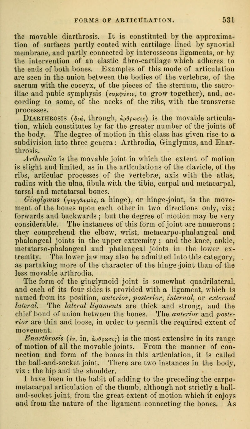 the movable diarthrosis. It is constituted by the approxima- tion of surfaces partly coated with cartilage lined by synovial membrane, and partly connected by interosseous ligaments, or by the intervention of an elastic fibro-cartilage which adheres to the ends of both bones. Examples of this mode of articulation are seen in the union between the bodies of the vertebra?, of the sacrum with the coccyx, of the pieces of the sternum, the sacro- iliac and pubic symphysis {avij.rpvscv, to grow together), and, ac- cording to some, of the necks of the ribs, with the transverse processes. Diarthrosis (Std, through, ap^pwortj) is the movable articula- tion, which constitutes by far the greater number of the joints of the body. The degree of motion in this class has given rise to a subdivision into three genera: Arthrodia, Ginglymus, and Enar- throsis. Arthrodia is the movable joint in which the extent of motion is slight and limited, as in the articulations of the clavicle, of the ribs, articular processes of the vertebraa, axis with the atlas, radius with the ulna, fibula with the tibia, carpal and metacarpal, tarsal and metatarsal bones. Ginglymus (ytyy^vjuoj, a hinge), or hinge-joint, is the move- ment of the bones upon each other in two directions only, viz: forwards and backwards ; but the degree of motion may be very considerable. The instances of this form of joint are numerous ; they comprehend the elbow, wrist, metacarpo-phalangeal and phalangeal joints in the upper extremity ; and the knee, ankle, metatarso-phalangeal and phalangeal joints in the lower ex- tremity. The lower jaw may also be admitted into this category, as partaking more of the character of the hinge joint than of the less movable arthrodia. The form of the ginglymoid joint is somewhat quadrilateral, and each of its four sides is provided with a ligament, which is named from its position, anterior, posterior, internal, or external lateral. The lateral ligaments are thick and strong, and the chief bond of union between the bones. The anterior and poste- rior are thin and loose, in order to permit the required extent of movement. Enarthrosis Qv, in, apOpcoini) is the most extensive in its range of motion of all the movable joints. From the manner of con- nection and form of the bones in this articulation, it is called the ball-and-socket joint. There are two instances in the body, viz : the hip and the shoulder. I have been in the habit of adding to the preceding the carpo- metacarpal articulation of the thumb, although not strictly a ball- and-socket joint, from the great extent of motion which it enjoys and from the nature of the ligament connecting the bones. As