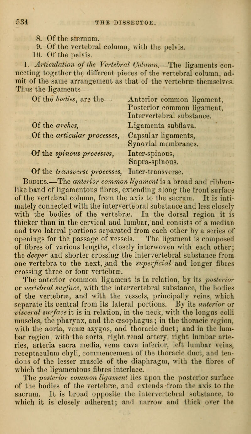 8. Of the steruura. 9. Of the vertebral column, with the pelvis. 10. Of the pelvis. 1. Articulntion of the Vertehral Column.—The ligaments con- necting together the different pieces of t!ie vertebral column, ad- mit of the same arrangement as that of the vertebrae themselves. Thus the ligaments— Of the bodies, are the— Anterior common ligament, Posterior common ligament, Intervertebral substance. Of the arches, Ligamenta subflava. Of the articular processes, Capsular ligaments, Synovial membranes. Oi th.e spinous processes, Inter-spinous, Supra-spinous. Of the transverse processes, Inter-transverse. Bodies.—The anterior common ligament is a broad and ribbon- like band of ligamentous fibres, extending along the front surface of the vertebral column, from the axis to the sacrum. It is inti- mately connected with the intervertebral substance and less closely with the bodies of the vertebras. In the dorsal region it is thicker than in the cervical and lumbar, and consists of a median and two lateral portions separated from each other by a series of openings for the passage of vessels. The ligament is composed of fibres of various lengths, closely interwoven with each other; the deeper and shorter crossing the intervertebral substance from one vertebra to the next, .and the superficial and longer fibres crossing three or four vertebrae. The anterior common ligament is in relation, by its posterior or vertehral surface, with the intervertebral substance, the bodies of the vertebrte, and with the vessels, principally veins, which separate its central from its lateral portions. By its anterior or visceral surf ace \i is in relation, in the neck, with the longus colli muscles, the pharynx, and the oesophagus; in the thoracic region, with the aorta, veme azygos, and thoracic duct; and in the lum- bar region, with the aorta, right renal artery, right lumbar arte- ries, arteria sacra media, vena cava inferior, left lumbar veins, receptaculum chyli, commencement of the thoracic duct, and ten- dons of the lesser muscle of the diaphragm, with the fibres of which the ligamentous fibres interlace. '\^\\Q posterior common ligament lies upon the posterior surface of the bodies of the vertebra^ and extends from the axis to the sacrum. It is broad oi)posite the intervertebral substance, to which it is closely adherent; and narrow and thick over the