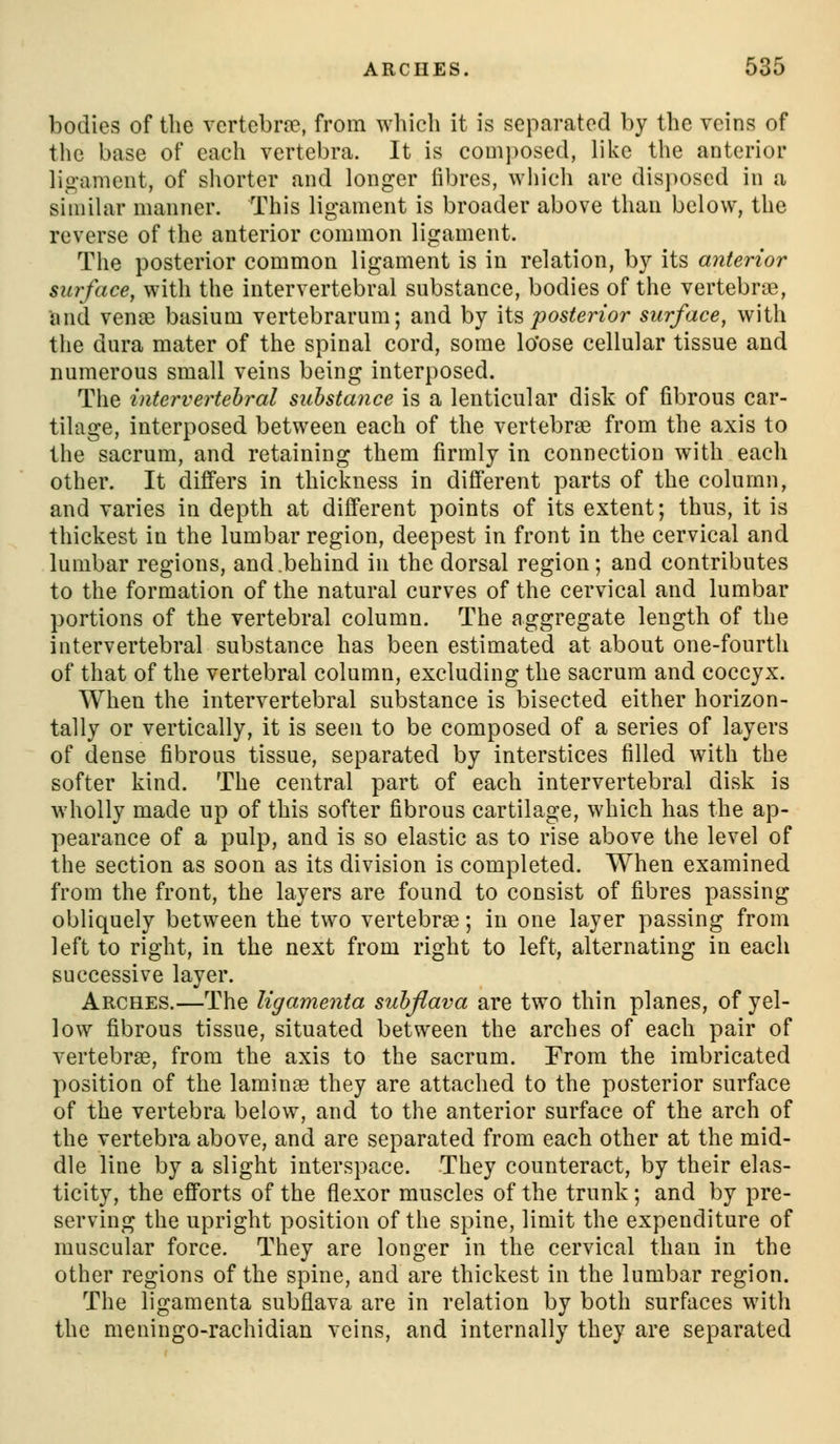 bodies of the vertcbrfe, from which it is separated by the veins of the base of each vertebra. It is composed, like the anterior ligament, of shorter and longer fibres, wliich are disposed in a similar manner. This ligament is broader above than below, the reverse of the anterior common ligament. The posterior common ligament is in relation, by its anterior surface, with the intervertebral substance, bodies of the vertebra, and vena) basium vertebrarum; and by \i^ posterior surface, with the dura mater of the spinal cord, some lo'ose cellular tissue and numerous small veins being interposed. The inter vertebral substance is a lenticular disk of fibrous car- tilage, interposed between each of the vertebrse from the axis to the sacrum, and retaining them firmly in connection with each other. It differs in thickness in different parts of the column, and varies in depth at different points of its extent; thus, it is thickest in the lumbar region, deepest in front in the cervical and lumbar regions, and.behind in the dorsal region; and contributes to the formation of the natural curves of the cervical and lumbar portions of the vertebral column. The aggregate length of the intervertebral substance has been estimated at about one-fourth of that of the vertebral column, excluding the sacrum and coccyx. When the intervertebral substance is bisected either horizon- tally or vertically, it is seen to be composed of a series of layers of dense fibrous tissue, separated by interstices filled with the softer kind. The central part of each intervertebral disk is wholly made up of this softer fibrous cartilage, which has the ap- pearance of a pulp, and is so elastic as to rise above the level of the section as soon as its division is completed. When examined from the front, the layers are found to consist of fibres passing obliquely between the two vertebrae; in one layer passing from left to right, in the next from right to left, alternating in each successive layer. Arches.—The Ugamenta suhflava are two thin planes, of yel- low fibrous tissue, situated between the arches of each pair of vertebrae, from the axis to the sacrum. From the imbricated position of the laminee they are attached to the posterior surface of the vertebra below, and to the anterior surface of the arch of the vertebra above, and are separated from each other at the mid- dle line by a slight interspace. They counteract, by their elas- ticity, the efforts of the flexor muscles of the trunk; and by pre- serving the upright position of the spine, limit the expenditure of muscular force. They are longer in the cervical than in the other regions of the spine, and are thickest in the lumbar region. The ligamenta subflava are in relation by both surfaces with the meningo-rachidian veins, and internally they are separated