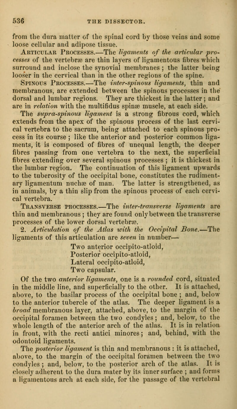 from the dura matter of the spinal cord by those veins and some loose cellular and adipose tissue. Articular Processes.—The ligaments of the articular pro- cesses of the vertebrae are thin layers of lii^amentous fibres which surround and inclose the synovial membranes ; the latter being looser in the cervical than in the other regions of the spine. Spinous Processes.—The inter-spinous ligaments, thin and membranous, are extended between the spinous processes in the dorsal and lumbar regions. They are thickest in the latter; and are in relation with the multifidus spinae muscle, at each side. The supraspinous ligament is a strong fibrous cord, which extends from the apex of the spinous process of the last cervi- cal vertebra to the sacrum, being attached to each spinous pro- cess in its course ; like the anterior and posterior common liga- ments, it is composed of fibres of unequal length, the deeper fibres passing from one vertebra to the next, the superficial fibres extending over several spinous processes ; it is thickest in the lumbar region. The continuation of this ligament upwards to the tuberosity of the occipital bone, constitutes the rudiment- ary ligamentum nucha? of man. The latter is strengthened, as in animals, by a thin slip from the spinous process of each cervi- cal vertebra. Transverse processes.—The inter-transverse ligaments are thin and membranous ; they are found only between the transverse processes of the lower dorsal vertebrae. 2. Articulation of the Atlas with the Occipital Bone.—The ligaments of this articulation are seven in number— Two anterior occipito-atloid, Posterior occipito-atloid, Lateral occipito-atloid, Two capsular. Of the two anterior ligaments, one is a rounded cord, situated in the middle line, and superficially to the other. It is attached, above, to the basilar process of the occipital bone ; and, below to the anterior tubercle of the atlas. The deeper ligament is a />roac^ membranous layer, attached, above, to the margin of the occipital foramen between the two condyles; and, below, to the whole length of the anterior arch of the atlas. It is in relation in front, with the recti antici minores; and, behind, with the odontoid ligaments. The posterior ligament is thin and membranous : it is attached, above, to the margin of the occipital foramen between the two condyles ; and, below, to tlie ])Osterior arch of the atlas. It is closely adherent to the dura mater by its inner surface ; and forms a ligamentous arch at each side, for the passage of the vertebral