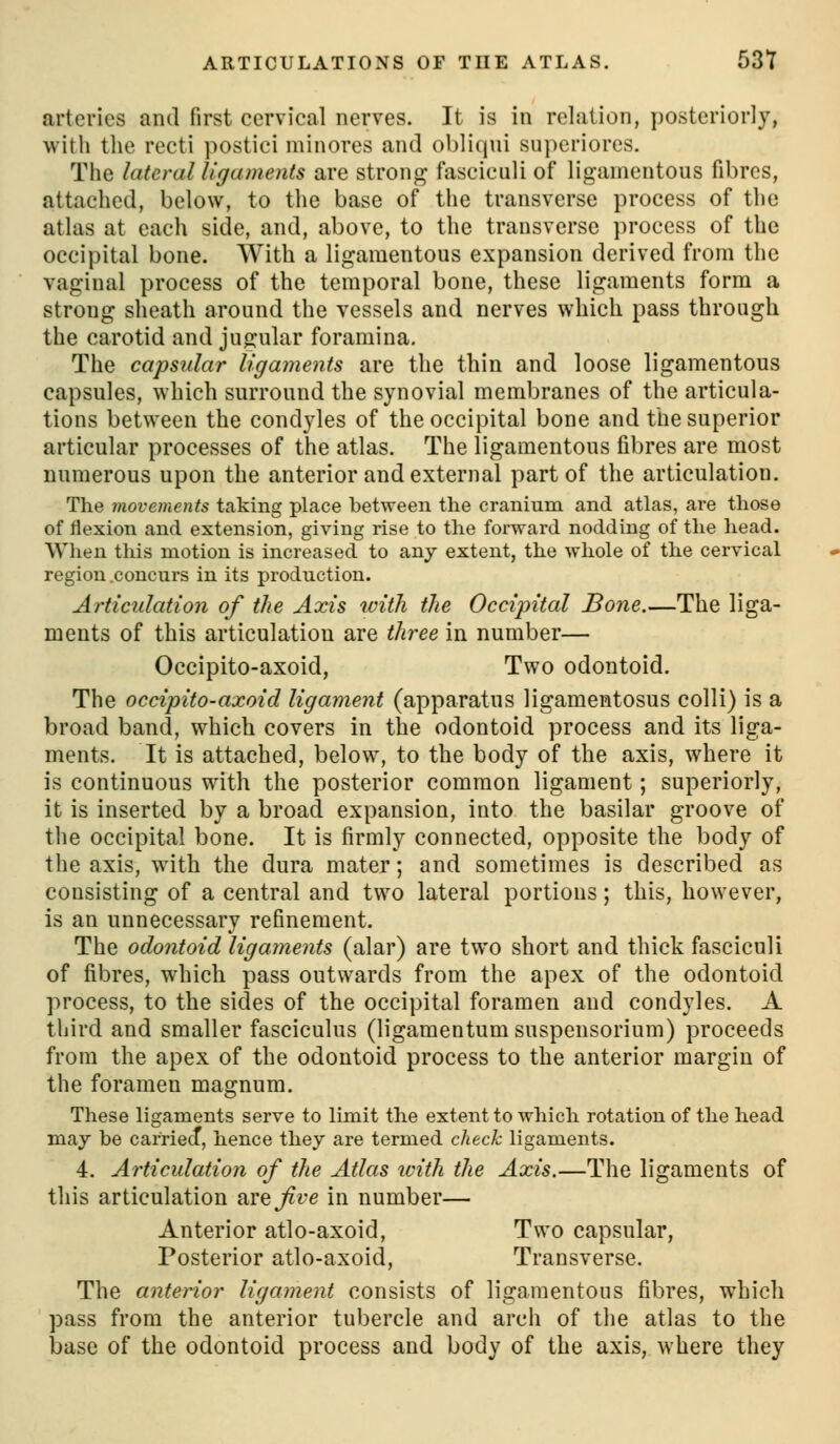 arteries and first cervical nerves. It is in relation, posteriorly, with the recti ])Ostici niinores and obliqui superiores. The lateral ligaments are strong fasciculi of ligamentous fibres, attached, below, to the base of the transverse process of the atlas at each side, and, above, to the transverse process of the occipital bone. With a ligamentous expansion derived from the vaginal process of the temporal bone, these ligaments form a strong sheath around the vessels and nerves which pass through the carotid and jugular foramina. The capsular ligaments are the thin and loose ligamentous capsules, which surround the synovial membranes of the articula- tions between the condyles of the occipital bone and the superior articular processes of the atlas. The ligamentous fibres are most numerous upon the anterior and external part of the articulation. The movements taking place between the cranium and atlas, are those of flexion and extension, giving rise to the forward nodding of the head. When this motion is increased to any extent, the whole of the cervical region .concurs in its production. Articulation of the Axis with the Occipital Bone.—The liga- ments of this articulation are three in number— Occipito-axoid, Two odontoid. The occipito-axoid ligament (apparatus ligamentosus colli) is a broad band, which covers in the odontoid process and its liga- ments. It is attached, below, to the body of the axis, where it is continuous with the posterior common ligament; superiorly, it is inserted by a broad expansion, into the basilar groove of the occipital bone. It is firmly connected, opposite the body of the axis, with the dura mater; and sometimes is described as consisting of a central and two lateral portions; this, however, is an unnecessary refinement. The odontoid ligaments (alar) are two short and thick fasciculi of fibres, which pass outwards from the apex of the odontoid process, to the sides of the occipital foramen and condyles. A third and smaller fasciculus (ligamentumsuspensorium) proceeds from the apex of the odontoid process to the anterior margin of the foramen magnum. These ligaments serve to limit the extent to which rotation of the head may be carriecT, hence they are termed check ligaments. 4. Articulation of the Atlas ivith the Axis.—The ligaments of this articulation arej^i^e in number— Anterior atlo-axoid. Two capsular. Posterior atlo-axoid. Transverse. The anterior ligament consists of ligamentous fibres, which pass from the anterior tubercle and arch of the atlas to the base of the odontoid process and body of the axis, where they