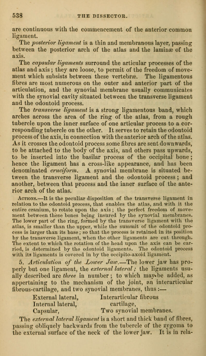 are continuous with the commencement of the anterior common ligament. The posterior ligament is a thin and membranous layer, passing between the posterior arch of the atlas and the lamina? of the axis. The capsular ligaments surround the articular processes of the atlas and axis ; they are loose, to permit of the freedom of move- ment which subsists between these vertebrie. The ligamentous fibres are most numerous on tlie outer and anterior part of the articulation, and the synovial membrane usually communicates with the synovial cavity situated between the transverse ligament and the odontoid process. The transverse ligament is a strong ligamentous band, which arches across the area of the ring of the atlas, from a rough tubercle upon the inner surface of one articular process to a cor- responding tubercle on the other. It serves to retain the odontoid process of the axis, in connection wath the anterior arch of the atlas. As it crosses the odontoid process some fibres are sent downwards, to be attached to the body of the axis, and others pass upwards, to be inserted into the basilar process of the occipital bone ; hence the ligament has a cross-like appearance, and has been denominated cruciform. A synovial membrane is situated be- tween the transverse ligament and the odontoid process ; and another, between that process and the inner surface of the ante- rior arch of the atlas. Actions.—It is the peculiar disposition of the transverse ligament in relation to tlie odontoid process, that enables the atlas, and with it the entire cranium, to rotate upon the axis ; the perfect freedom of move- ment between these bones being insured by the synovial membranes. The lower part of the ring, formed by the transverse ligament witli the atlas, is smaller than the upper, while the summit of the odontoid pro- cess is larger than its base ; so that the process is retained in its position by the transverse ligament, when the other ligaments are cut through. The extent to which the rotation of the head upon the axis can be car- ried, is determined by the odontoid ligaments. The odontoid process with its ligaments is covered in by the occipito-axoid ligament. 5. Articulation of the Lower Jaw.—The lower jaw has pro- perly but one ligament, the ea^/e/vm//rt^c?'rt/; the ligaments usu- ally described are three in number ; to which may^be added, as appertaining to the mechanism of the joint, an interarticular fibrous-cartilage, and two synovial membranes, thus :— External lateral, Interarticular fibrous Internal lateral, cartilage. Capsular, Two synovial membranes. The external lateral ligament is a short and thick band of fibres, passing obliquely backwards from the tubercle of the zygoma to the external surface of the neck of the lower jaw. It is in rela-