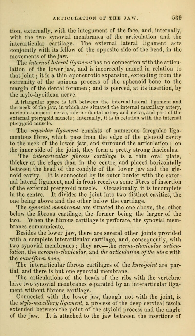 tion, externally, with the integument of the face, and, internally, with the two synovial membranes of the articulation and the interarticular cartilage. The external lateral ligament acts conjointly with its fellow of the opposite side of the head, in the movements of the jaw. The internal lateral ligamenthas no connection with the articu- lation of the lower jaw, and is incorrectly named in relation to that joint; it is a thin aponeurotic expansion, extending from the extremity of the spinous process of the sphenoid bone to the margin of the dental foramen ; and is pierced, at its insertion, by the mylo-hyoidean nerve. A triangular space is left between the internal lateral ligament and the neck of the jaw, in which are situated the internal maxillary artery, auriculo-temporal nerve, inferior dental artery and nerve, and part of the external pterygoid muscle ; internally, it is in relation with the internal pterygoid muscle. The capsular ligament consists of numerous irregular liga- mentous fibres, W'hich pass from the edge of the glenoid cavity to the neck of the lower jaw, and surround the articulation ; on the inner side of the joint, they form a pretty strong fasciculus. The interarticular Jihroiis cartilage is a thin oval plate, thicker at the edges than in the centre, and placed horizontally between the head of the condyle of the lower jaw and the gle- noid cavity. It is connected by its outer border with the exter- nal lateral ligament, and in front receives some fibres of insertion of the external pterygoid muscle. Occasionally, it is incomplete in the centre. It divides the joint into two distinct cavities, the one being above and the other below the cartilage. The synovial membranes are situated the one above, the other below the fibrous cartilage, the former being the larger of the two. When the fibrous cartilage is perforate, the synovial mem- branes communicate. Besides the lower jaw, there are several other joints provided with a complete interarticular cartilage, and, consequently, with two synovial membranes ; they are—the sterno-clavicular articu- lation^ the acromio-clavicular, and the articulation of the ulna with the cuneiform hone. The interarticular fibrous cartilages of the hnee-joint are par- tial, and there is but one synovial membrane. The articulations of the heads of the ribs with the vertebrae have two synovial membranes separated by an interarticular liga- ment without fibrous cartilage. Connected with the lower jaw, though not with the joint, is the stylo-maxillary ligament, a process of the deep cervical fascia extended between the point of the styloid process and the angle of the jaw. It is attached to the jaw between the insertions of