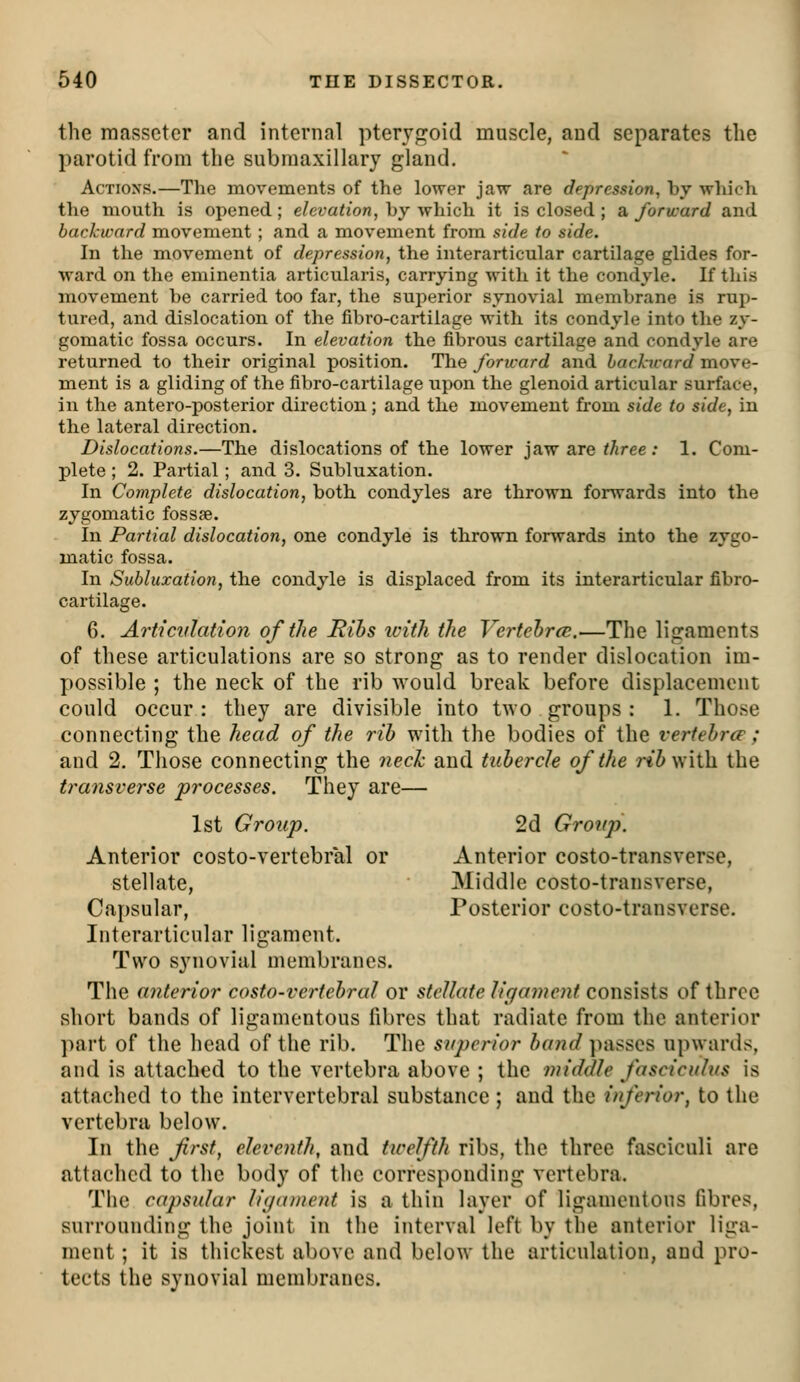 the raassctcr and internal pterygoid muscle, and separates the parotid from the submaxillary gland. Actions.—The movements of the lower jaw are depression, by which the mouth is opened; elevation, by which it is closed; a forward and backward movement ; and a movement from side to side. In the movement of depression, the interarticular cartilage glides for- ward on the eminentia articularis, carrying with it the condyle. If this movement be carried too far, the superior synovial membrane is rup- tured, and dislocation of the fibro-cartilage with its condyle into the zy- gomatic fossa occurs. In elevation the fibrous cartilage and condyle are returned to their original position. The/oru-are? and backicard move- ment is a gliding of the fibro-cartilage upon the glenoid articular surface, in the antero-posterior direction; and the movement from side to side, in the lateral direction. Dislocations.—The dislocations of the lower jaw are ^^ree; 1. Com- plete ; 2. Partial; and 3. Subluxation. In Complete dislocation, both condyles are thrown forwards into the zygomatic fossse. In Partial dislocation, one condyle is thrown forwards into the zygo- matic fossa. In Subluxation, the condyle is displaced from its interarticular fibro- cartilage. 6. Articvlatio7i of the Ribs with the Vertehrce.—The ligaments of these articulations are so strong as to render dislocation im- possible ; the neck of the rib would break before displacement could occur: they are divisible into two groups : 1. Those connecting the head of the rib with the bodies of the vertebra:; and 2. Those connecting the neck and tubercle of the rti with the transverse processes. They are— 1st Group. 2d Group. Anterior costo-vertebral or Anterior costo-transverse, stellate, Middle costo-transverse, Capsular, Posterior costo-transverse. Interarticular ligament. Two synovial membranes. The anterior costo-vcrtcbraJ or stellate ligament consists of three short bands of ligamentous fibres that radiate from the anterior part of the head of the rib. The superior band })asses upwards, and is attached to the vertebra above ; the middle fasciculus is attached to the intervertebral substance ; and the inferior, to the vertebra below. In the first, eleventh, and twelfth ribs, the three fasciculi are attached to the body of tlie corresponding vertebra. The capsular li(ja)nent is a thin layer of ligamentous fibres, surrounding the joint in the interval left by the anterior liga- ment ; it is thickest above and below the articulation, and pro- tects the synovial membranes.