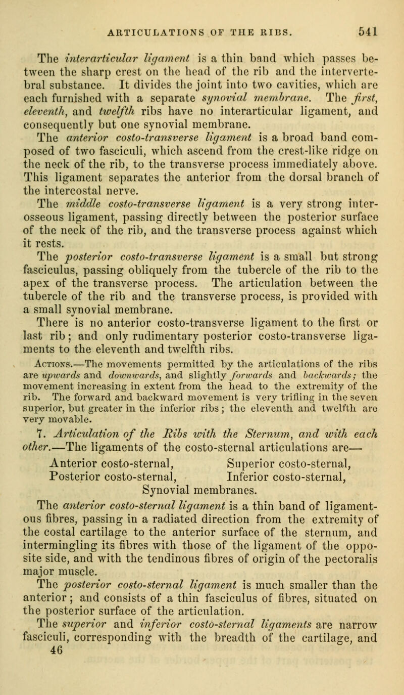 The inter articular ligament is a thin band which passes be- tween the sharp crest on the head of the rib and the interverte- bral substance. It divides the joint into two cavities, which are each furnished with a separate synovial membrane. The first, eleventh, and twelfth ribs have no interarticular ligament, and consequently but one synovial membrane. The anterior costo-transverse ligament is a broad band com- posed of two fasciculi, which ascend from the crest-like ridge on the neck of the rib, to the transverse process immediately above. This ligament separates the anterior from the dorsal branch of the intercostal nerve. The 7niddle costo-transverse ligament is a very strong inter- osseous ligament, passing directly between the posterior surface of the neck of the rib, and the transverse process against which it rests. The posterior costo-transverse ligament is a small but strong fasciculus, passing obliquely from the tubercle of the rib to the apex of the transverse process. The articulation between the tubercle of the rib and the transverse process, is provided with a small synovial membrane. There is no anterior costo-transverse ligament to the first or last rib; and only rudimentary posterior costo-transverse liga- ments to the eleventh and twelfth ribs. Actions.—The movements permitted by the articulations of the ribs are MjD2t'arc?s and dowmvards, and slightly forwards and backwards; the movement increasing in extent from the head to the extremity of the rib. The forward and backward movement is very trifling in the seven superior, but greater in the inferior ribs; the eleventh and twelfth are very movable. T. Articulation of the Ribs with the Sternum, and with each other.—The ligaments of the costo-sternal articulations are— Anterior costo-sternal, Superior costo-sternal, Posterior costo-sternal. Inferior costo-sternal, Synovial membranes. The anterior costo-sternal ligament is a thin band of ligament- ous fibres, passing in a radiated direction from the extremity of the costal cartilage to the anterior surface of the sternum, and intermingling its fibres with those of the ligament of the oppo- site side, and with the tendinous fibres of origin of the pectoralis major muscle. The posterior costo-sternal ligament is much smaller than the anterior; and consists of a thin fasciculus of fibres, situated on the posterior surface of the articulation. The superior and inferior costo-sternal ligaments are narrow fasciculi, corresponding with the breadth of the cartilage, and 46