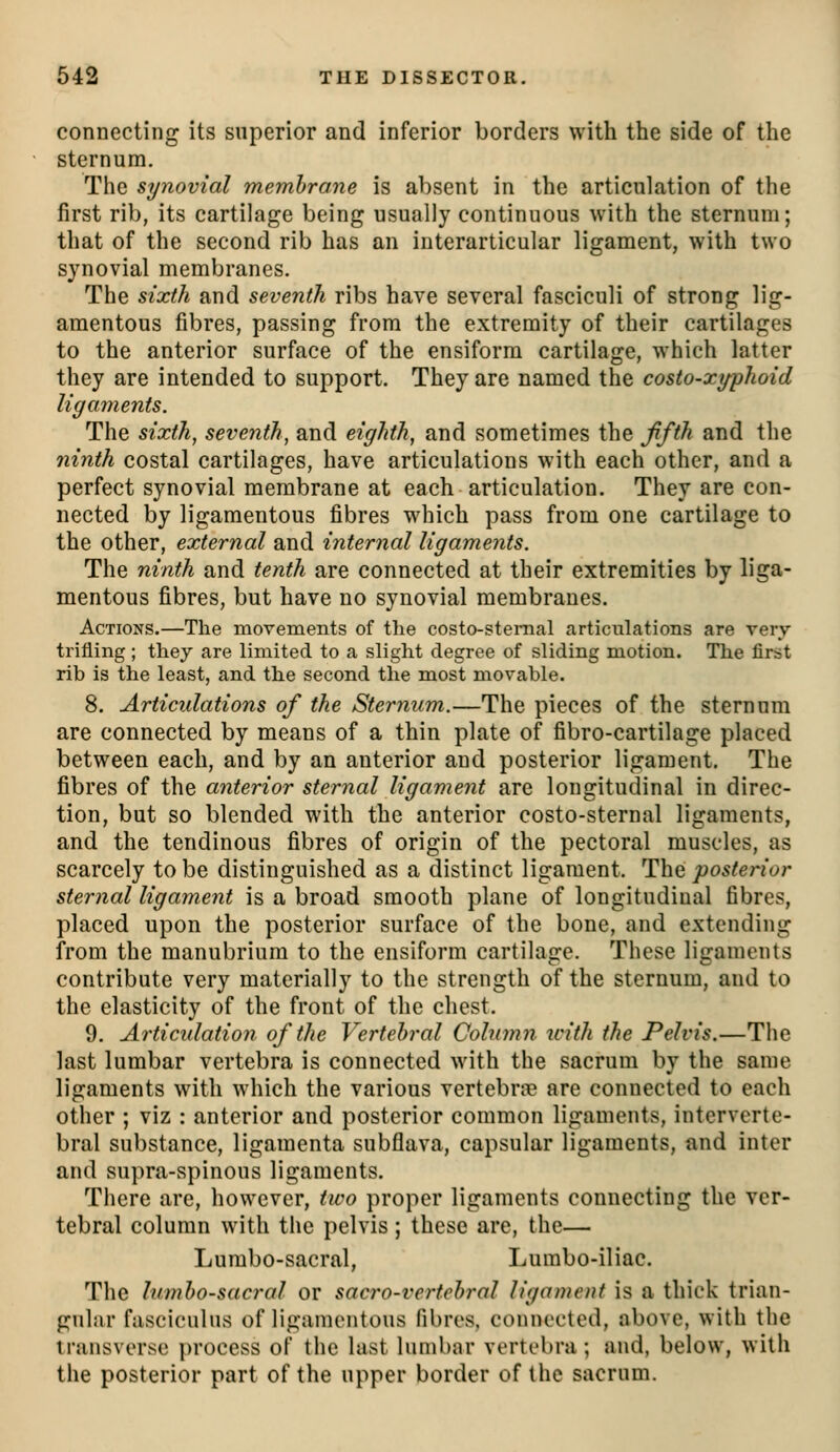 connecting its superior and inferior borders with the side of the sternum. The synovial membrane is absent in the articulation of the first rib, its cartilage being usually continuous with the sternum; that of the second rib has an interarticular ligament, with two synovial membranes. The sixth and seventh ribs have several fasciculi of strong lig- amentous fibres, passing from the extremity of their cartilages to the anterior surface of the ensiform cartilage, which latter they are intended to support. They are named the costo-xyyhoid ligaments. The sixth, seventh, and eighth, and sometimes the ffth and the ninth costal cartilages, have articulations with each other, and a perfect synovial membrane at each articulation. They are con- nected by ligamentous fibres which pass from one cartilage to the other, external and internal ligaments. The ninth and tenth are connected at their extremities by liga- mentous fibres, but have no synovial membranes. Actions.—The movements of the costo-stemal articulations are very trifling; they are limited to a slight degree of sliding motion. The first rib is the least, and the second the most movable. 8. Articulations of the Sternum.—The pieces of the sternum are connected by means of a thin plate of fibro-cartilage placed between each, and by an anterior and posterior ligament. The fibres of the anterior sternal ligament are longitudinal in direc- tion, but so blended with the anterior costo-sternal ligaments, and the tendinous fibres of origin of the pectoral muscles, as scarcely to be distinguished as a distinct ligament. Tha posterior sternal ligament is a broad smooth plane of longitudinal fibres, placed upon the posterior surface of the bone, and extending from the manubrium to the ensiform cartilage. These ligaments contribute very materially to the strength of the sternum, and to the elasticity of the front of the chest. 9. Articulation of the Vertebral Cohimn with the Pelvis.—The last lumbar vertebra is connected with the sacrum by the same ligaments with which the various vertebnie are connected to each other ; viz : anterior and posterior common ligaments, interverte- bral substance, ligamenta subflava, capsular ligaments, and inter and supra-spinous ligaments. There are, however, two proper ligaments connecting the ver- tebral column with the pelvis; these are, the— Lumbo-sacral, Lurabo-iliac. The lumbosacral or sacro-vertcbral ligament is a thick trian- gular fasciculus of liganuMitous fibres, connected, above, with the transverse process of the last lumbar vertel)ra; and, below, with the posterior part of the upper border of the sacrum.