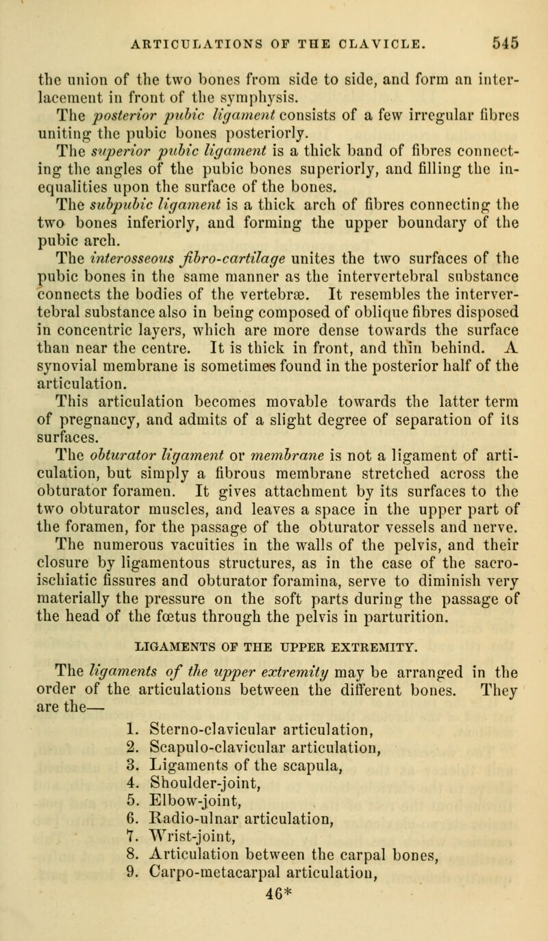 the union of the two bones from side to side, and form an inter- lacement in front of the symphysis. The posterior puhic ligament consists of a few irregular fibres uniting the pubic bones posteriorly. The superior puhic ligament is a thick band of fibres connect- ing the angles of the pubic bones superiorly, and filling the in- equalities upon the surface of the bones. The suhpuhic ligament is a thick arch of fibres connecting the two bones inferiorly, and forming the upper boundary of the pubic arch. The interosseous Jihro-cartilage unites the two surfaces of the pubic bones in the same manner as the intervertebral substance connects the bodies of the vertebrae. It resembles the interver- tebral substance also in being composed of oblique fibres disposed in concentric layers, which are more dense towards the surface than near the centre. It is thick in front, and thin behind. A synovial membrane is sometimes found in the posterior half of the articulation. This articulation becomes movable towards the latter term of pregnancy, and admits of a slight degree of separation of its surfaces. The obturator ligament or membrane is not a ligament of arti- culation, but simply a fibrous membrane stretched across the obturator foramen. It gives attachment by its surfaces to the two obturator muscles, and leaves a space in the upper part of the foramen, for the passage of the obturator vessels and nerve. The numerous vacuities in the walls of the pelvis, and their closure by ligamentous structures, as in the case of the sacro- ischiatic fissures and obturator foramina, serve to diminish very materially the pressure on the soft parts during the passage of the head of the foetus through the pelvis in parturition. LIGAMENTS OF THE UPPER EXTREMITY. The ligaments of the upper extremity may be arranged in the order of the articulations between the different bones. They are the— 1. Sterno-clavicular articulation, 2. Scapulo-clavicular articulation, 3. Ligaments of the scapula, 4. Shoulder-joint, 5. Elbow-joint, 6. Radio-ulnar articulation, T. Wrist-joint, 8. Articulation between the carpal bones, 9. Carpo-metacarpal articulation, 46*