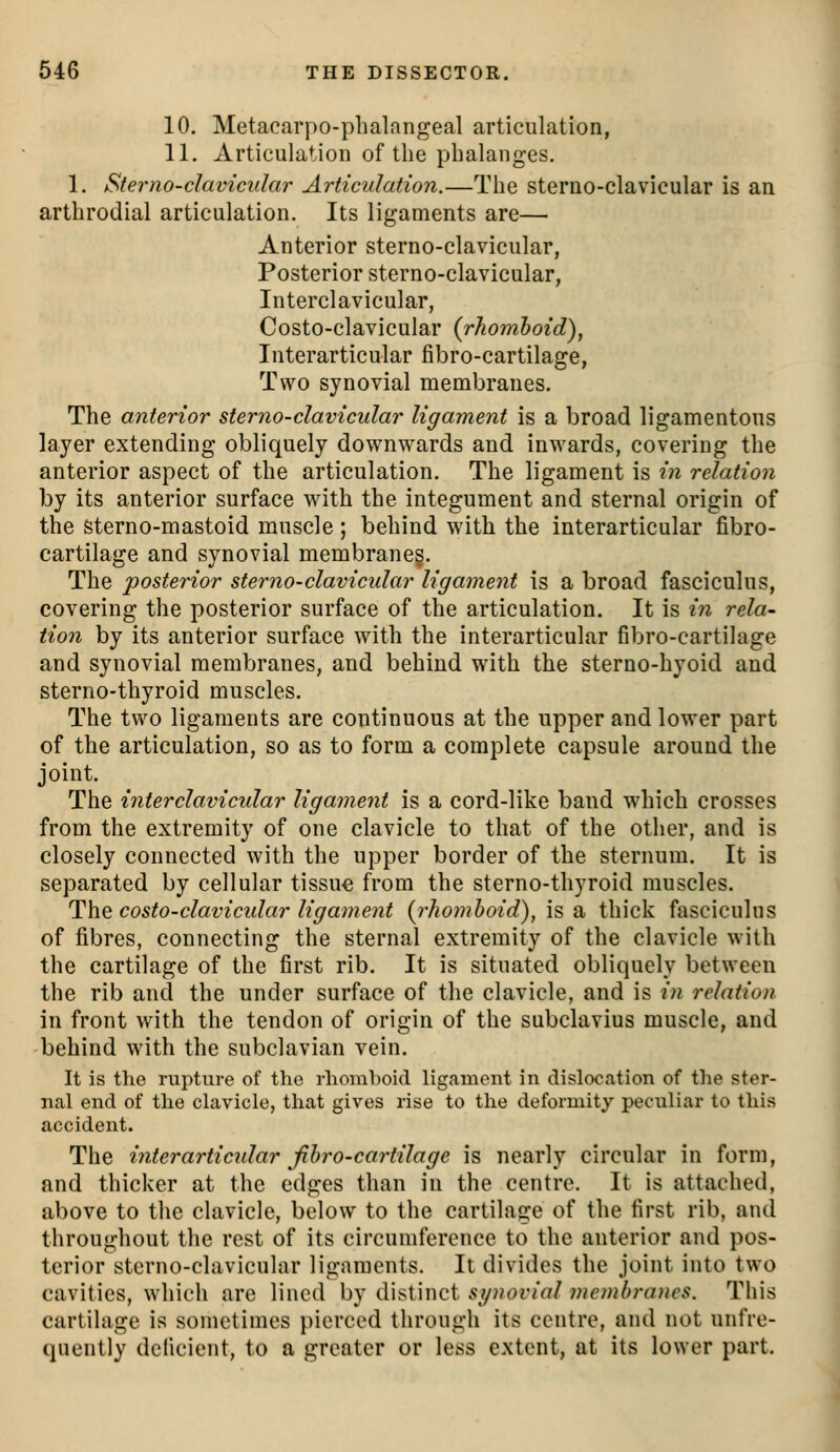 10. Metacarpo-plialangeal articulation, 11. Articulation of the phalanges. 1. Stei'no-clavicular Articulation.—The sterno-clavicular is an arthrodial articulation. Its ligaments are— Anterior sterno-clavicular, Posterior sterno-clavicular. Interclavicular, Costo-clavicular {rhomboid)^ Interarticular fibro-cartilage, Two synovial membranes. The anterior sterno-clavicular ligament is a broad ligamentous layer extending obliquely downwards and inwards, covering the anterior aspect of the articulation. The ligament is iri relation by its anterior surface with the integument and sternal origin of the sterno-mastoid muscle ; behind with the interarticular fibro- cartilage and synovial membranes. The posterior sterno-clavicular ligament is a broad fasciculus, covering the posterior surface of the articulation. It is in rela- tion by its anterior surface with the interarticular fibro-cartilage and synovial membranes, and behind with the sterno-hyoid and sterno-thyroid muscles. The two ligaments are continuous at the upper and lower part of the articulation, so as to form a complete capsule around the joint. The interclavicular ligament is a cord-like band which crosses from the extremity of one clavicle to that of the other, and is closely connected with the upper border of the sternum. It is separated by cellular tissue from the sterno-thyroid muscles. The costo-clavicular ligament {rhomboid), is a thick fasciculus of fibres, connecting the sternal extremity of the clavicle with the cartilage of the first rib. It is situated obliquely between the rib and the under surface of the clavicle, and is in relation in front with the tendon of origin of the subclavius muscle, and behind with the subclavian vein. It is the rupture of the rhomboid ligament in dislocation of the ster- nal end of the clavicle, that gives rise to the deformity peculiar to this accident. The interarticular fibro-cartilage is nearly circular in form, and thicker at the edges than in the centre. It is attached, above to the clavicle, below to the cartilage of the first rib, and throughout the rest of its circumference to the anterior and pos- terior sterno-clavicular ligaments. It divides the joint into two cavities, which are lined by distinct synovial membranes. This cartilage is sometimes pierced through its centre, and not unfre- quently deficient, to a greater or less extent, at its lower part.