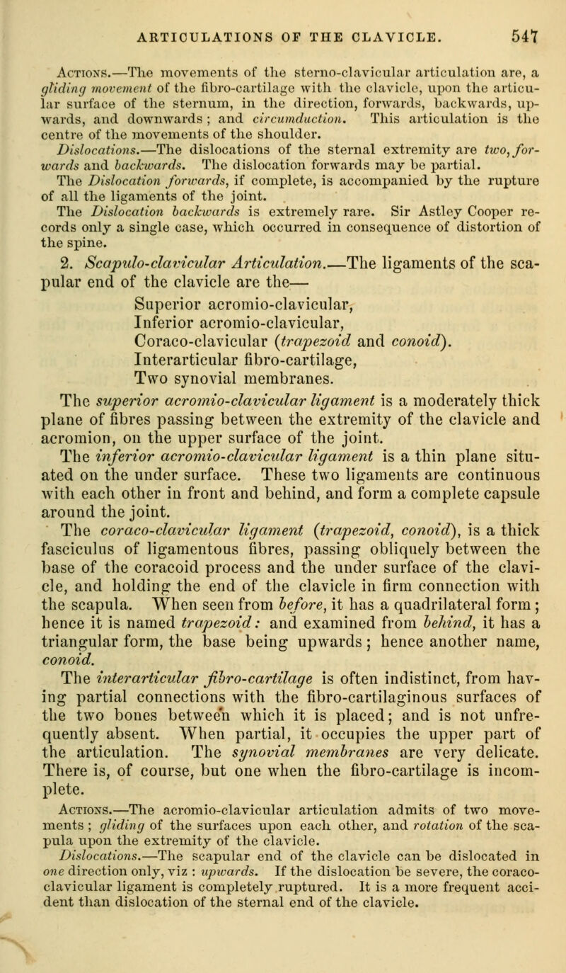 Actions.—The movemonts of the sterno-clavicular articulation are, a gliding movement of the fibro-cartihigc with the cUivich^, upon the articu- lar surface of the sternum, in the direction, forwards, backwards, up- wards, and downwards ; and circumduction. This articulation is the centre of the movements of the shoulder. Dislocations.—The dislocations of the sternal extremity are two, for- wards and backwards. The dislocation forwards may be partial. The Dislocation forwards, if complete, is accompanied by the rupture of all the ligaments of the joint. The Dislocation backwards is extremely rare. Sir Astley Cooper re- cords only a single case, which occurred in consequence of distortion of the spine. 2. Scapulo-clavicular Articulation.—The ligaments of the sca- pular end of the clavicle are the— Superior acromio-clavicular, Inferior acromio-clavicular, Coraco-clavicular {trapezoid and conoid). Interarticular fibro-cartilage, Two synovial membranes. The superior acromio-clavicular ligament is a moderately thick plane of fibres passing between the extremity of the clavicle and acromion, on the upper surface of the joint. The inferior acroinio-clavicular ligament is a thin plane situ- ated on the under surface. These two ligaments are continuous with each other in front and behind, and form a complete capsule around the joint. The coraco-clavicular ligament (trapezoid, conoid), is a thick fasciculus of ligamentous fibres, passing obliquely between the base of the coracoid process and the under surface of the clavi- cle, and holding the end of the clavicle in firm connection with the scapula. When seen from before, it has a quadrilateral form ; hence it is named trapezoid: and examined from behind, it has a triangular form, the base being upwards ; hence another name, conoid. The interarticular fibro-cartilage is often indistinct, from hav- ing partial connections with the fibro-cartilaginous surfaces of the two bones between which it is placed; and is not unfre- quently absent. When partial, it occupies the upper part of the articulation. The synovial membranes are very delicate. There is, of course, but one when the fibro-cartilage is incom- plete. Actions.—The acromio-clavicular articulation admits of two move- ments ; gliding of the surfaces upon each other, and rotation of the sca- pula ux)on the extremity of the clavicle. Dislocations.—The scapular end of the clavicle can be dislocated in one direction only, viz : upwards. If the dislocation be severe, the coraco- clavicular ligament is completely ruptured. It is a more frequent acci- dent than dislocation of the sternal end of the clavicle.