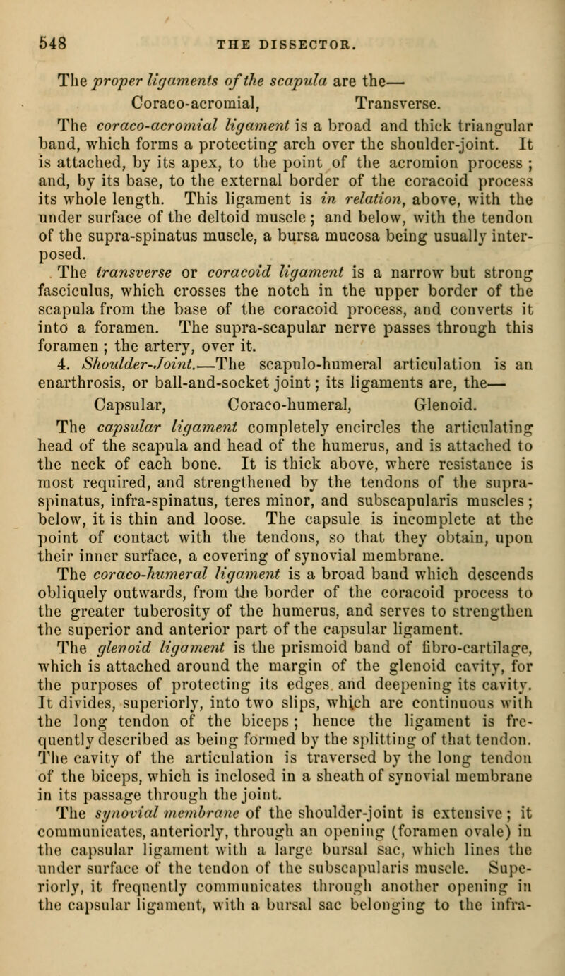 The proper ligaments of the scapula are the— Coraco-acroraial, Transverse. The coraco-acromial ligament is a broad and tliick triangular band, which forms a protecting arch over the shoulder-joint. It is attached, by its apex, to the point of the acromion process ; and, by its base, to the external border of the coracoid process its whole length. This ligament is in relation, above, with the under surface of the deltoid muscle; and below, with the tendon of the supra-spinatus muscle, a bursa mucosa being usually inter- posed. The transverse or coracoid ligament is a narrow but strong fasciculus, which crosses the notch in the upper border of the scapula from the base of the coracoid process, and converts it into a foramen. The supra-scapular nerve passes through this foramen ; the artery, over it. 4. Shoulder-Joint.—The scapulo-humeral articulation is an enarthrosis, or ball-and-socket joint; its ligaments are, the— Capsular, Coraco-humeral, Glenoid. The capsular ligament completely encircles the articulating head of the scapula and head of the humerus, and is attached to the neck of each bone. It is thick above, where resistance is most required, and strengthened by the tendons of the supra- spinatus, infra-spinatus, teres minor, and subscapularis muscles; below, it is thin and loose. The capsule is incomplete at the point of contact with the tendons, so that they obtain, upon their inner surface, a covering of synovial membrane. The coraco-humeral ligament is a broad band which descends obliquely outwards, from the border of the coracoid process to the greater tuberosity of the humerus, and serves to strengthen the superior and anterior part of the capsular ligament. The glenoid ligament is the prismoid band of fibro-cartilage, which is attached around the margin of the glenoid cavity, for the purposes of protecting its edges and deepening its cavity. It divides, superiorly, into two slips, which are continuous with the long tendon of the biceps; hence the ligament is fre- quently described as being formed by the splitting of that tendon. Tlie cavity of the articulation is traversed by the long tendon of the biceps, which is inclosed in a sheath of synovial membrane in its passage through the joint. The synovial membrane of the shoulder-joint is extensive; it communicates, anteriorly, through an opening (foramen ovale) in the capsular ligament with a large bursal sac, which lines the under surface of the tendon of the subscajuilaris muscle. Supe- riorly, it frequently comnumicates through another opening in the capsular ligament, with a bursal sac belonging to the infra-