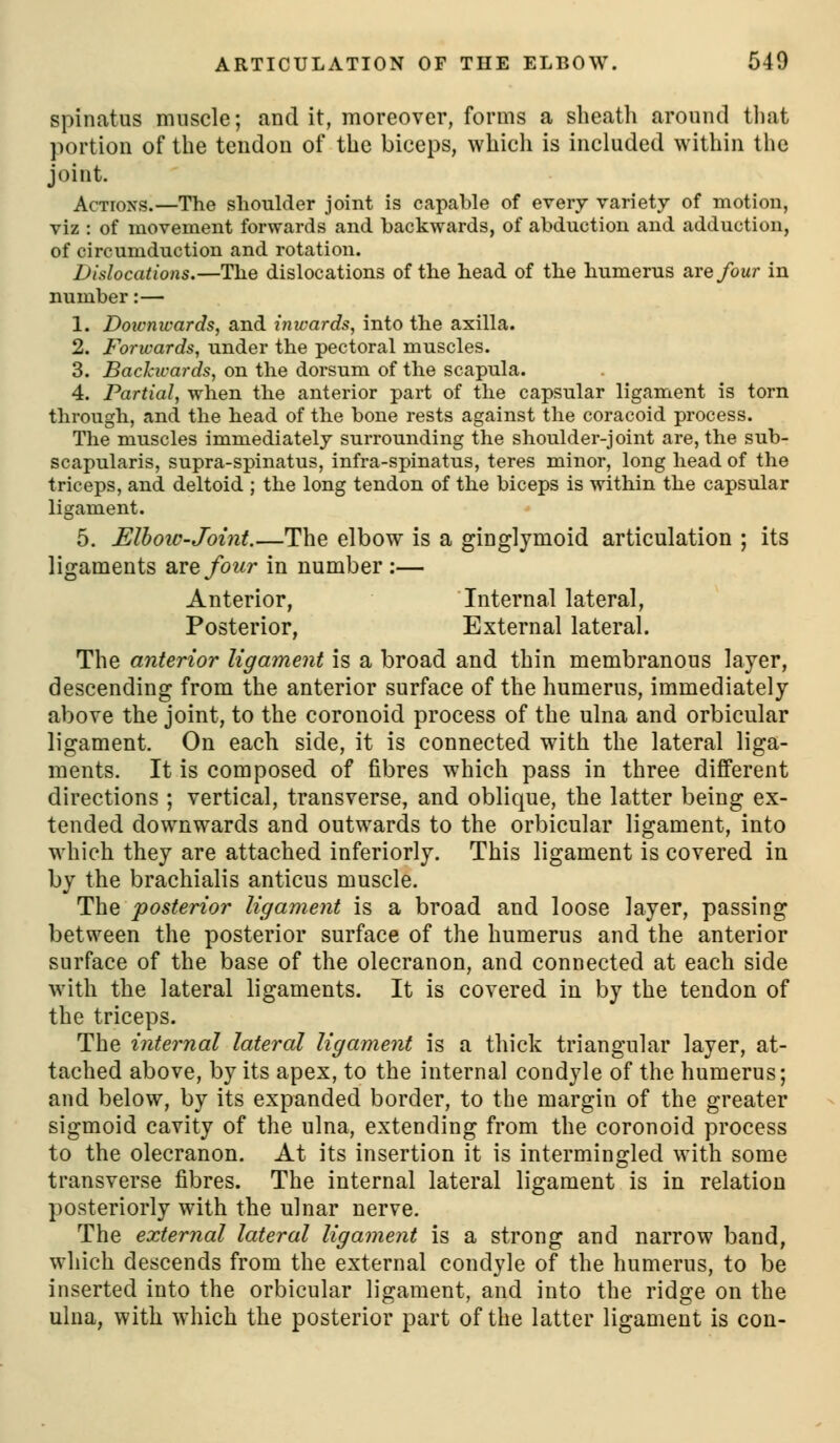 spinatus muscle; and it, moreover, forms a sheath around tliat portion of the tendon of the biceps, which is included within the joint. Actions.—The slioulder joint is capable of every variety of motion, viz : of movement forwards and backwards, of abduction and adduction, of circumduction and rotation. Dislocations,—The dislocations of the head of the humerus are/our in number:— 1. Doivnivards, and inwards, into the axilla. 2. Forwards, under the pectoral muscles. 3. Backwards, on the dorsum of the scapula. 4. Partial, when the anterior part of the capsular ligament is torn through, and the head of the bone rests against the coracoid process. The muscles immediately surrounding the shoulder-joint are, the sub- scapularis, supra-spinatus, infra-spinatus, teres minor, long head of the triceps, and deltoid ; the long tendon of the biceps is within the capsular ligament. 5. ElhoiC'Joint.—The elbow is a ginglymoid articulation ; its ligaments Sirefour in number :— Anterior, Internal lateral, Posterior, External lateral. The anterior ligament is a broad and thin membranous layer, descending from the anterior surface of the humerus, immediately above the joint, to the coronoid process of the ulna and orbicular ligament. On each side, it is connected with the lateral liga- ments. It is composed of fibres which pass in three different directions ; vertical, transverse, and oblique, the latter being ex- tended downwards and outwards to the orbicular ligament, into which they are attached inferiorly. This ligament is covered in by the brachialis anticus muscle. The posterior ligament is a broad and loose layer, passing between the posterior surface of the humerus and the anterior surface of the base of the olecranon, and connected at each side with the lateral ligaments. It is covered in by the tendon of the triceps. The internal lateral ligament is a thick triangular layer, at- tached above, by its apex, to the internal condyle of the humerus; and below, by its expanded border, to the margin of the greater sigmoid cavity of the ulna, extending from the coronoid process to the olecranon. At its insertion it is intermingled with some transverse fibres. The internal lateral ligament is in relation posteriorly with the ulnar nerve. The external lateral ligament is a strong and narrow band, which descends from the external condyle of the humerus, to be inserted into the orbicular ligament, and into the ridge on the ulna, with which the posterior part of the latter ligament is con-