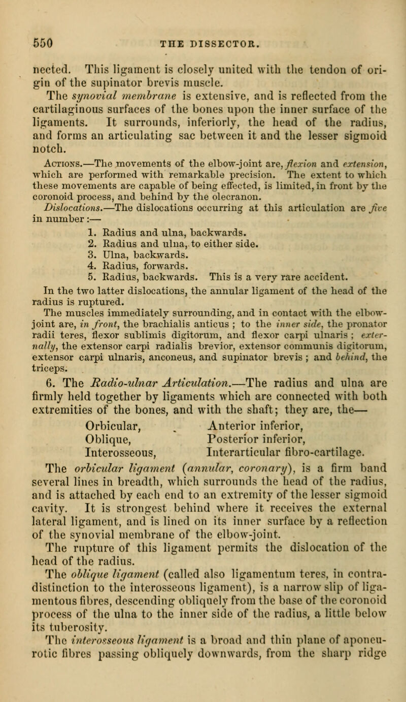 nected. This ligament is closely united with the tendon of ori- gin of the supinator brevis muscle. The synovial membrane is extensive, and is reflected from the cartilaginous surfaces of the bones upon the inner surface of the ligaments. It surrounds, inferiorly, the head of the radius, and forms an articulating sac between it and the lesser sigmoid notch. Actions.—The movements of the elbow-joint are, flexion and extension, which are performed with remarkable precision. The extent to which these movements are capable of being effected, is limited, in front by the coronoid process, and behind by the olecranon. Dislocations.—The dislocations occurring at this articulation are Jive in number:— 1. Radius and ulna, backwards. 2. Radius and ulna, to either side. 3. Ulna, backwards. 4. Radius, forwards. 5. Radius, backwards. This is a very rare accident. In the two latter dislocations, the annular ligament of the head of the radius is ruptured. The muscles immediately surrounding, and in contact with the elbow- joint are, in front, the brachialis anticus ; to the inner side, the pronator radii teres, flexor sublimis digitorum, and flexor carpi ulnaris ; exter- nally, the extensor cai-pi radialis brevior, extensor communis digitorum, extensor carpi ulnaris, anconeus, and supinator brevis ; and behind, the triceps. 6. The Radio-ulnar Articulation.—The radius and ulna are firmly held together by ligaments which are connected with both extremities of the bones, and with the shaft; they are, the— Orbicular, ^ Anterior inferior, Oblique, Posterior inferior. Interosseous, Interarticular fibro-cartilage. The orbicular ligament {annular, coronary), is a firm band several lines in breadth, which surrounds the head of the radius, and is attached by each end to an extremity of the lesser sigmoid cavity. It is strongest behind where it receives the external lateral ligament, and is lined on its inner surface by a reflection of the synovial membrane of the elbow-joint. The rupture of this ligament permits the dislocation of the head of the radius. The oblique ligament (called also ligamentum teres, in contra- distinction to the interosseous ligament), is a narrow slip of liga- mentous fibres, descending obliquely from the base of the coronoid process of the ulna to the inner side of the radius, a little below its tuberosity. The intcro.^seous ligament is a broad and thin plane of aponeu- rotic fibres passing obliquely downwards, from the sharp ridge