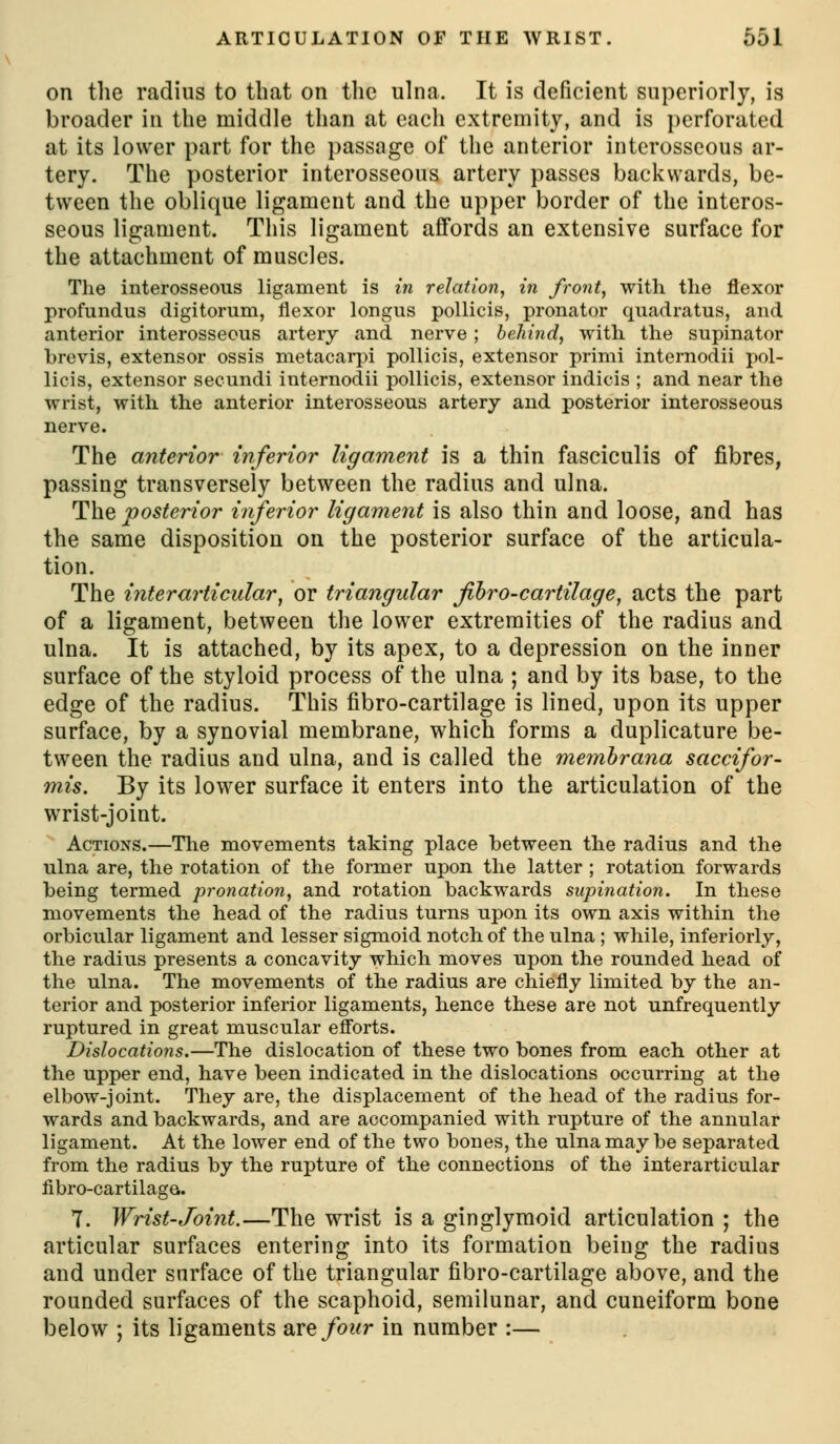 on the radius to that on the ulna. It is deficient superiorly, is broader in the middle than at each extremity, and is perforated at its lower part for the passage of the anterior interosseous ar- tery. The posterior interosseous artery passes backwards, be- tween the oblique ligament and the upper border of the interos- seous ligament. This ligament affords an extensive surface for the attachment of muscles. Tlie interosseous ligament is in relation, in front, with the flexor profundus digitorum, flexor longus pollicis, pronator quadratus, and anterior interosseous artery and nerve; behind, with the supinator brevis, extensor ossis metacarjii pollicis, extensor primi internodii pol- licis, extensor secundi internodii pollicis, extensor indicis ; and near the wrist, with the anterior interosseous artery and posterior interosseous nerve. The anterior inferior ligament is a thin fasciculis of fibres, passing transversely between the radius and ulna. The posterior inferior ligament is also thin and loose, and has the same disposition on the posterior surface of the articula- tion. The interarticular, or triangular fibro-cartilage, acts the part of a ligament, between the lower extremities of the radius and ulna. It is attached, by its apex, to a depression on the inner surface of the styloid process of the ulna ; and by its base, to the edge of the radius. This fibro-cartilage is lined, upon its upper surface, by a synovial membrane, which forms a duplicature be- tween the radius and ulna, and is called the memhrana saccifor- mis. By its lower surface it enters into the articulation of the wrist-joint. Actions.—The movements taking place between the radius and the ulna are, the rotation of the former upon the latter ; rotation forwards being termed pronation, and rotation backwards supination. In these movements the head of the radius turns upon its own axis within the orbicular ligament and lesser sigmoid notch of the ulna ; while, inferiorly, the radius presents a concavity which moves upon the rounded head of the ulna. The movements of the radius are chiefly limited by the an- terior and posterior inferior ligaments, hence these are not unfrequently ruptured in great muscular efiorts. Dislocations.—The dislocation of these two bones from each other at the upper end, have been indicated in the dislocations occurring at the elbow-joint. They are, the displacement of the head of the radius for- wards and backwards, and are accompanied with rupture of the annular ligament. At the lower end of the two bones, the ulna may be separated from the radius by the rupture of the connections of the interarticular fibro-cartilage. T. Wrist-Joint.—The wrist is a ginglymoid articulation ; the articular surfaces entering into its formation being the radius and under surface of the triangular fibro-cartilage above, and the rounded surfaces of the scaphoid, semilunar, and cuneiform bone below ; its ligaments zxtfour in number :—