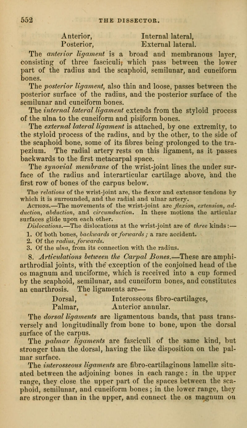 Anterior, Internal lateral, Posterior, External lateral. The anterior ligament is a broad and membranous layer, consisting of three fasciculi, which pass between the lower part of the radius and the scaphoid, semilunar, and cuneiform bones. The posterior ligament, also thin and loose, passes between the posterior surface of the radius, and the posterior surface of the semilunar and cuneiform bones. The internal lateral ligament extends from the styloid process of the ulna to the cuneiform and pisiform bones. The external lateral ligament is attached, by one extremity, to the styloid process of the radius, and by the other, to the side of the scaphoid bone, some of its fibres being prolonged to the tra- pezium. The radial artery rests on this ligament, as it passes backwards to the first metacarpal space. The synovial membrane of the wrist-joint lines the under sur- face of the radius and interarticular cartilage above, and the first row of bones of the carpus below. Tlie relations of the wrist-joint are, the flexor and extensor tendons by which it is surrounded, and the radial and uhiar artery. Actions.—The movements of the wrist-joint are flexion, extension, ad- duction, abduction, and circumduction. In these motions the articular surfaces glide upon each other. Dislocations.—The dislocations at the wrist-joint are of three kinds :— 1. Of both bones, backwards ov foricards ; a rare accident. 2. Of the radius, foricards. 3. Of the ulna, from its connection with the radius. 8. Articulations between the Carpal Bones.—These are amphi- arthrodial joints, with the* exception of the conjoined head of the OS magnum and unciforme, which is received into a cup formed by the scaphoid, semilunar, and cuneiform bones, and constitutes an cnarthrosis. The ligaments are— Dorsal, Interosseous fibro-cartilages, Palmar, Anterior annular. The dorsal ligaments are ligamentous bands, that pass trans- versely and longitudinally from bone to bone, upon the dorsal surface of the carpus. The palmar ligaments are fasciculi of the same kind, but stronger than the dorsal, having the like disposition on the pal- mar surface. The interosseous ligaments are fibro-cartilaginous lamellfc situ- ated between the adjoining bones in each range : in the upper range, they close the u})per part of the spaces between the sca- phoid, semilunar, and cuneiform bones; in the lower range, they are stronger than in the upper, and connect the os magnum on